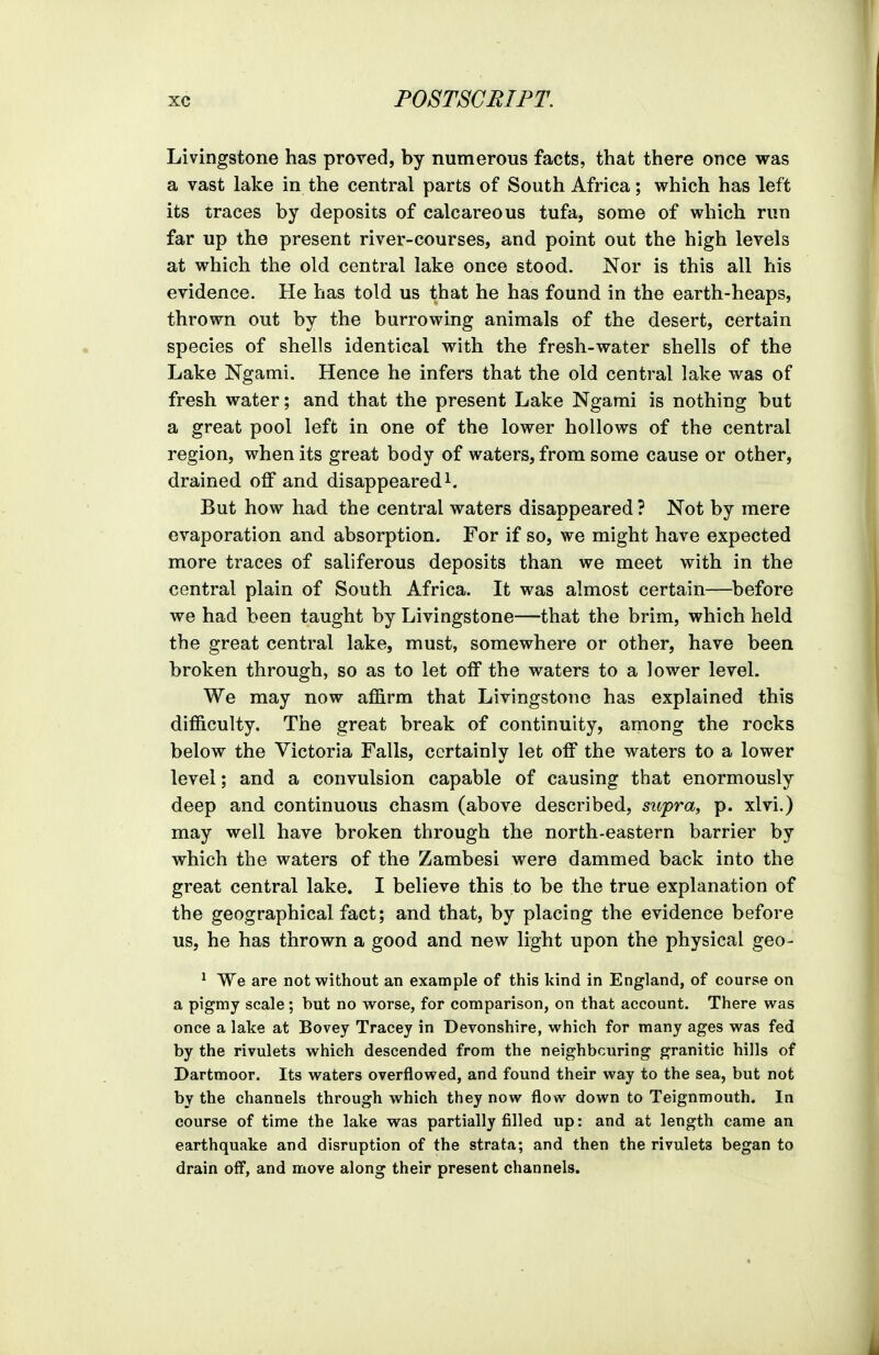 Livingstone has proved, by numerous facts, that there once was a vast lake in the central parts of South Africa; which has left its traces by deposits of calcareous tufa, some of which run far up the present river-courses, and point out the high levels at which the old central lake once stood, Nor is this all his evidence. He has told us that he has found in the earth-heaps, thrown out by the burrowing animals of the desert, certain species of shells identical with the fresh-water shells of the Lake Ngami. Hence he infers that the old central lake was of fresh water; and that the present Lake Ngami is nothing but a great pool left in one of the lower hollows of the central region, when its great body of waters, from some cause or other, drained off and disappearedi. But how had the central waters disappeared ? Not by mere evaporation and absorption. For if so, we might have expected more traces of saliferous deposits than we meet with in the central plain of South Africa. It was almost certain—before we had been taught by Livingstone—that the brim, which held the great central lake, must, somewhere or other, have been broken through, so as to let off the waters to a lower level. We may now affirm that Livingstone has explained this difficulty. The great break of continuity, among the rocks below the Victoria Falls, certainly let off the waters to a lower level; and a convulsion capable of causing that enormously deep and continuous chasm (above described, supra, p. xlvi.) may well have broken through the north-eastern barrier by which the waters of the Zambesi were dammed back into the great central lake. I believe this to be the true explanation of the geographical fact; and that, by placing the evidence before us, he has thrown a good and new light upon the physical geo- ^ We are not without an example of this kind in England, of course on a pigmy scale; but no worse, for comparison, on that account. There was once a lake at Bovey Tracey in Devonshire, which for many ages was fed by the rivulets which descended from the neighbouring granitic hills of Dartmoor. Its waters overflowed, and found their way to the sea, but not by the channels through which they now flow down to Teignmouth. In course of time the lake was partially filled up: and at length came an earthquake and disruption of the strata; and then the rivulets began to drain oif, and move along their present channels.