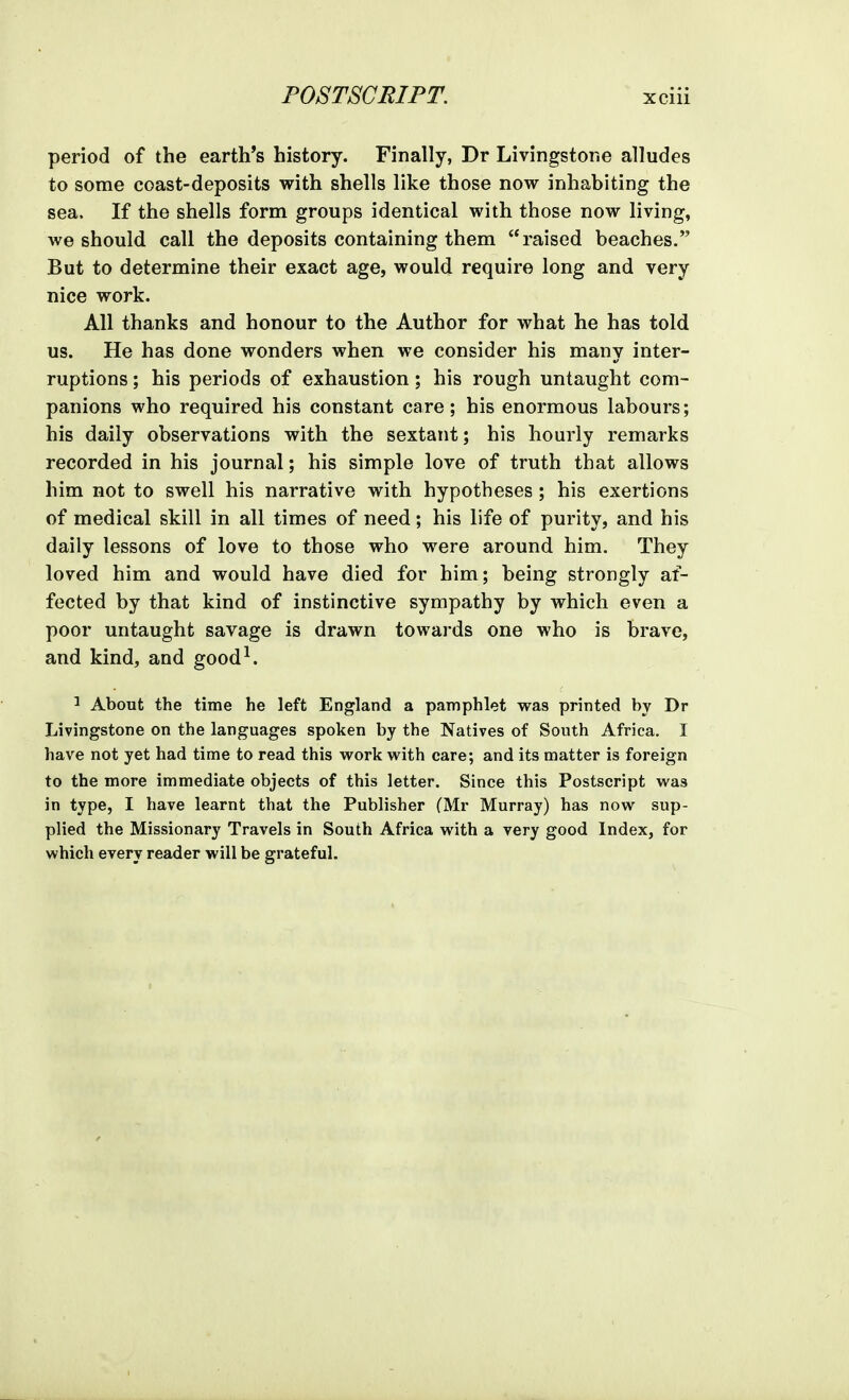 period of the earth's history. Finally, Dr Livingstone alludes to some coast-deposits with shells like those now inhabiting the sea. If the shells form groups identical with those now living, we should call the deposits containing them raised beaches. But to determine their exact age, would require long and very nice work. All thanks and honour to the Author for what he has told us. He has done wonders when we consider his many inter- ruptions; his periods of exhaustion; his rough untaught com- panions who required his constant care; his enormous labours; his daily observations with the sextant; his hourly remarks recorded in his journal; his simple love of truth that allows him not to swell his narrative with hypotheses ; his exertions of medical skill in all times of need; his life of purity, and his daily lessons of love to those who were around him. They loved him and would have died for him; being strongly af- fected by that kind of instinctive sympathy by which even a poor untaught savage is drawn towards one who is brave, and kind, and good^. ^ About the time he left England a pamphlet was printed by Dr Livingstone on the languages spoken by the Natives of South Africa. I have not yet had time to read this work with care; and its matter is foreign to the more immediate objects of this letter. Since this Postscript was in type, I have learnt that the Publisher (Mr Murray) has now sup- plied the Missionary Travels in South Africa with a very good Index, for which every reader will be grateful.