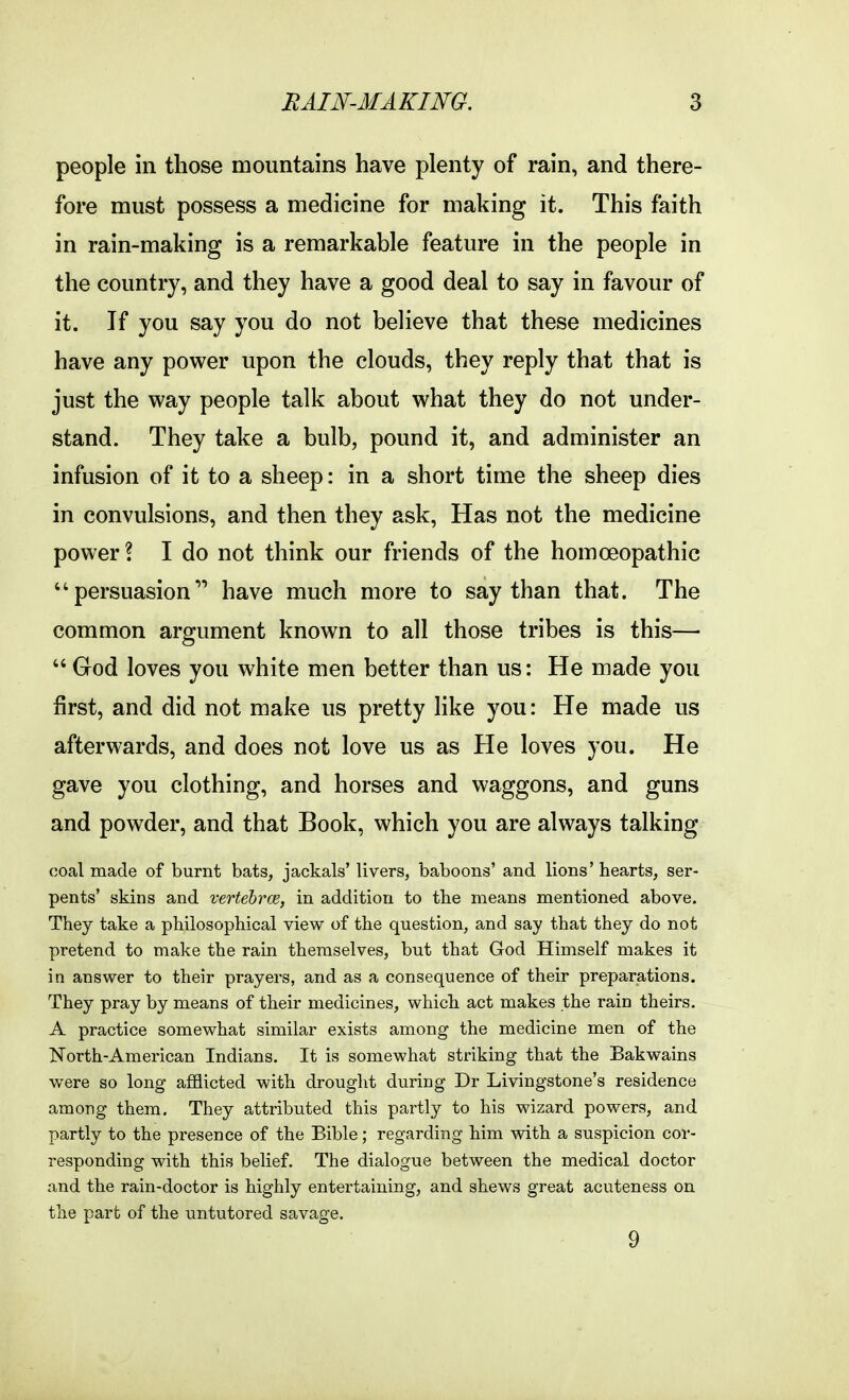 people in those mountains have plenty of rain, and there- fore must possess a medicine for making it. This faith in rain-making is a remarkable feature in the people in the country, and they have a good deal to say in favour of it. If you say you do not believe that these medicines have any power upon the clouds, they reply that that is just the way people talk about what they do not under- stand. They take a bulb, pound it, and administer an infusion of it to a sheep: in a short time the sheep dies in convulsions, and then they ask, Has not the medicine power ? I do not think our friends of the homoeopathic persuasion have much more to say than that. The common argument known to all those tribes is this— God loves you white men better than us: He made you first, and did not make us pretty like you: He made us afterwards, and does not love us as He loves you. He gave you clothing, and horses and waggons, and guns and powder, and that Book, which you are always talking coal made of burnt bats, jackals' livers, baboons' and lions'hearts, ser- pents' skins and vertebrce, in addition to the means mentioned above. They take a philosophical view of the question, and say that they do not pretend to make the rain themselves, but that God Himself makes it in answer to their prayers, and as a consequence of their preparations. They pray by means of their medicines, which act makes the rain theirs. A practice somewhat similar exists among the medicine men of the North-American Indians. It is somewhat striking that the Bakwains were so long afflicted with drought during Dr Livingstone's residence among them. They attributed this partly to his wizard powers, and partly to the presence of the Bible; regarding him with a suspicion cor- responding with this belief. The dialogue between the medical doctor and the rain-doctor is highly entertaining, and shews great acuteness on the part of the untutored savage. 9
