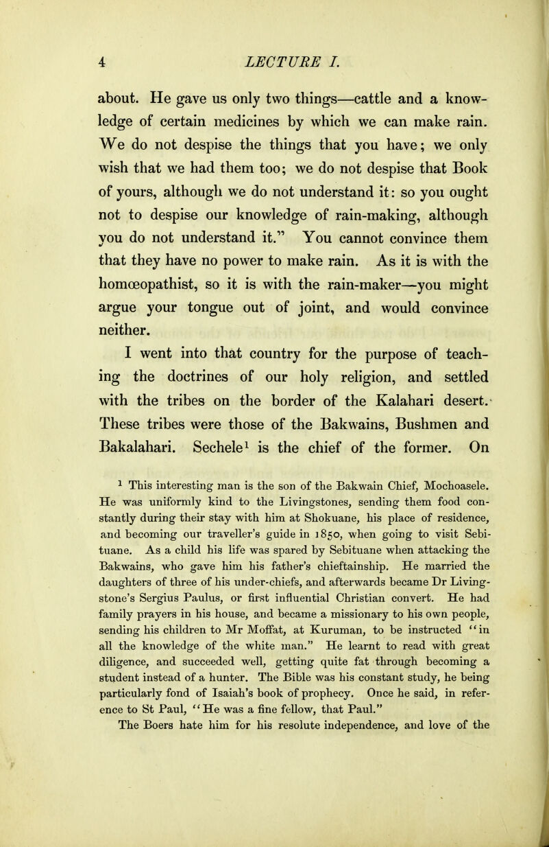 about. He gave us only two things—cattle and a know- ledge of certain medicines by which we can make rain. We do not despise the things that you have; we only wish that we had them too; we do not despise that Book of yours, although we do not understand it: so you ought not to despise our knowledge of rain-making, although vou do not understand it. You cannot convince them that they have no power to make rain. As it is with the homoeopathist, so it is with the rain-maker—you might argue your tongue out of joint, and would convince neither. I went into that country for the purpose of teach- ing the doctrines of our holy religion, and settled with the tribes on the border of the Kalahari desert. These tribes were those of the Bakwains, Bushmen and Bakalahari. Sechele^ is the chief of the former. On ^ This interesting man is the son of the Bakwain Chief, Mochoasele. He was uniformly kind to the Livingstones, sending them food con- stantly during their stay with him at Shokuane, his place of residence, and becoming our traveller's guide in 1850, when going to visit Sebi- tuane. As a child his life was spared by Sebituane when attacking the Bakwains, who gave him his father's chieftainship. He married the daughters of three of his under-chiefs, and afterwards became Dr Living- stone's Sergius Paulus, or first influential Christian convert. He had family prayers in his house, and became a missionary to his own people, sending his children to Mr Moffat, at Kuruman, to be instructed in all the knowledge of the white man. He learnt to read with great diligence, and succeeded well, getting quite fat through becoming a student instead of a hunter. The Bible was his constant study, he being particularly fond of Isaiah's book of prophecy. Once he said, in refer- ence to St Paul, He was a fine fellow, that Paul, The Boers hate him for his resolute independence, and love of the