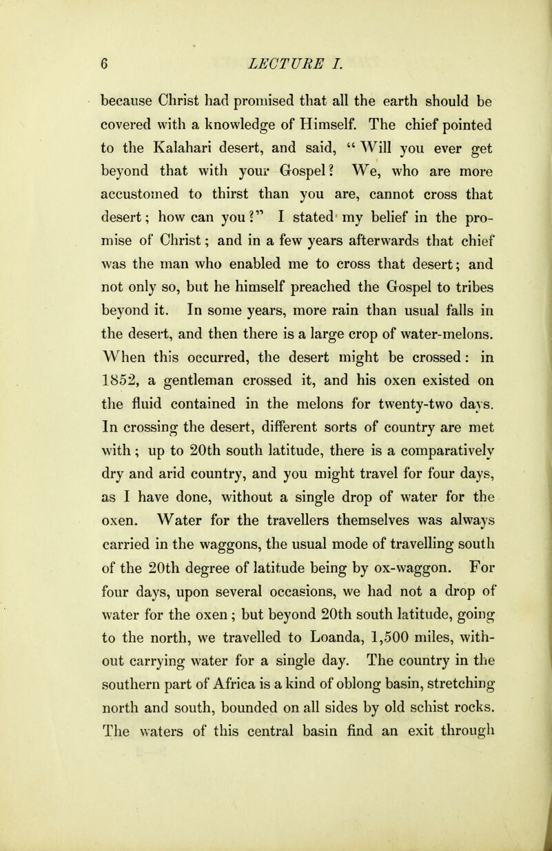 because Christ had promised that all the earth should be covered with a knowledge of Himself. The chief pointed to the Kalahari desert, and said,  Will you ever get beyond that with your Gospel? We, who are more accustomed to thirst than you are, cannot cross that desert; how can you? I stated my belief in the pro- mise of Christ; and in a few years afterwards that chief was the man who enabled me to cross that desert; and not only so, but he himself preached the Gospel to tribes beyond it. In some years, more rain than usual falls in the desert, and then there is a large crop of water-melons. When this occurred, the desert might be crossed: in 1852, a gentleman crossed it, and his oxen existed on the fluid contained in the melons for twenty-two days. In crossing the desert, different sorts of country are met with; up to 20th south latitude, there is a comparatively dry and arid country, and you might travel for four days, as I have done, without a single drop of water for the oxen. Water for the travellers themselves was always carried in the waggons, the usual mode of travelling south of the 20th degree of latitude being by ox-waggon. For four days, upon several occasions, we had not a drop of water for the oxen ; but beyond 20th south latitude, going to the north, we travelled to Loanda, 1,500 miles, with- out carrying water for a single day. The country in the southern part of Africa is a kind of oblong basin, stretching north and south, bounded on all sides by old schist rocks. The waters of this central basin find an exit through