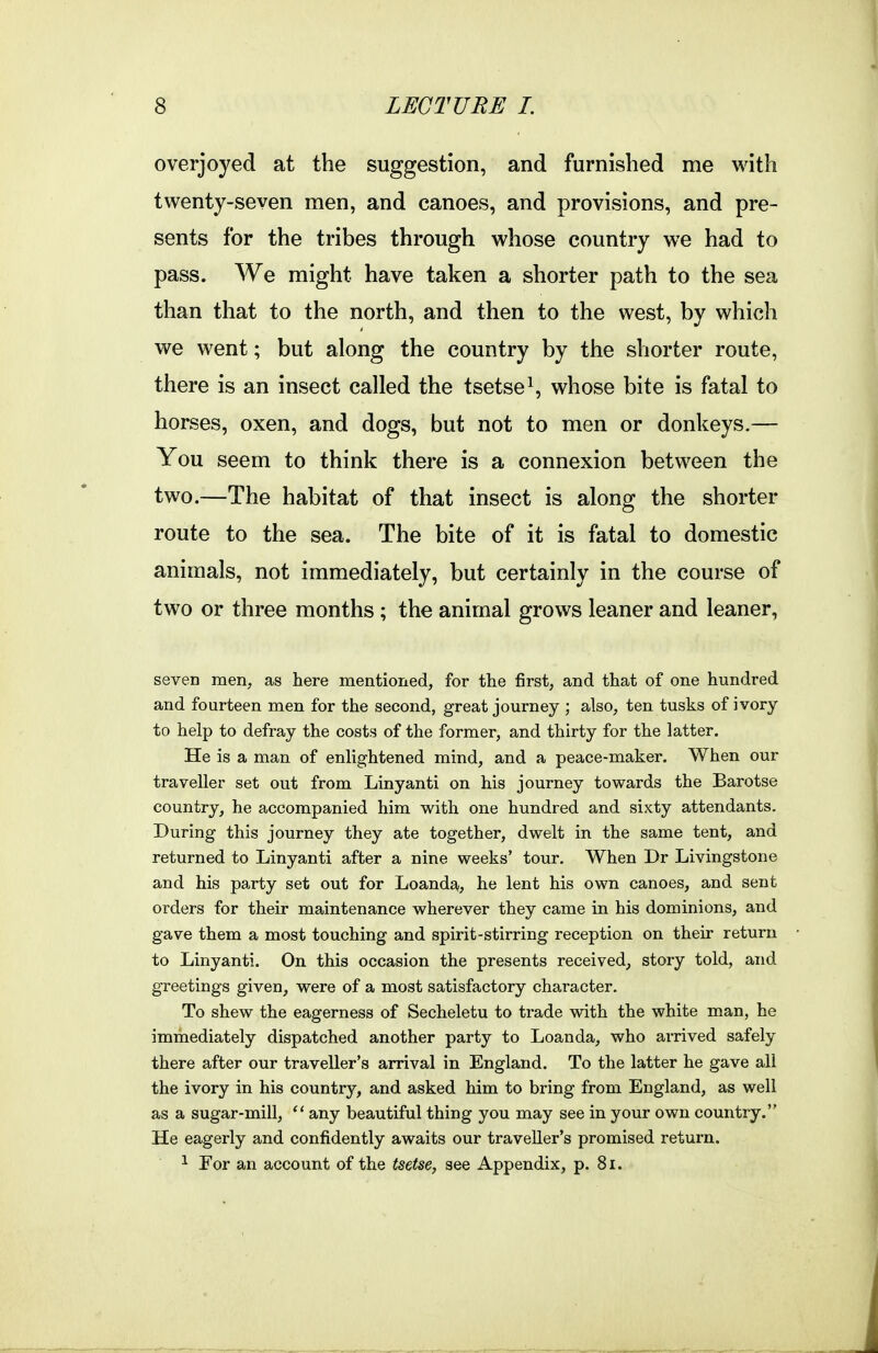 overjoyed at the suggestion, and furnished me with twenty-seven men, and canoes, and provisions, and pre- sents for the tribes through whose country we had to pass. We might have taken a shorter path to the sea than that to the north, and then to the west, by which we went; but along the country by the shorter route, there is an insect called the tsetse \ whose bite is fatal to horses, oxen, and dogs, but not to men or donkeys.— You seem to think there is a connexion between the two.—The habitat of that insect is along the shorter route to the sea. The bite of it is fatal to domestic animals, not immediately, but certainly in the course of two or three months; the animal grows leaner and leaner, seven men, as here mentioned, for the first, and that of one hundred and fourteen men for the second, great journey ; also, ten tusks of ivory to help to defray the costs of the former, and thirty for the latter. He is a man of enlightened mind, and a peace-maker. When our traveller set out from Linyanti on his journey towards the Barotse country, he accompanied him with one hundred and sixty attendants. During this journey they ate together, dwelt in the same tent, and returned to Linyanti after a nine weeks' tour. When Dr Livingstone and his party set out for Loanda,, he lent his own canoes, and sent orders for their maintenance wherever they came in his dominions, and gave them a most touching and spirit-stirring reception on their return to Linyanti. On this occasion the presents received_, story told, and greetings given, were of a most satisfactory character. To shew the eagerness of Secheletu to trade with the white man, he immediately dispatched another party to Loanda, who arrived safely there after our traveller's arrival in England. To the latter he gave all the ivory in his country, and asked him to bring from England, as well as a sugar-mill,  any beautiful thing you may see in your own country. He eagerly and confidently awaits our traveller's promised return. 1 For an account of the tsetse, see Appendix, p. 8i.