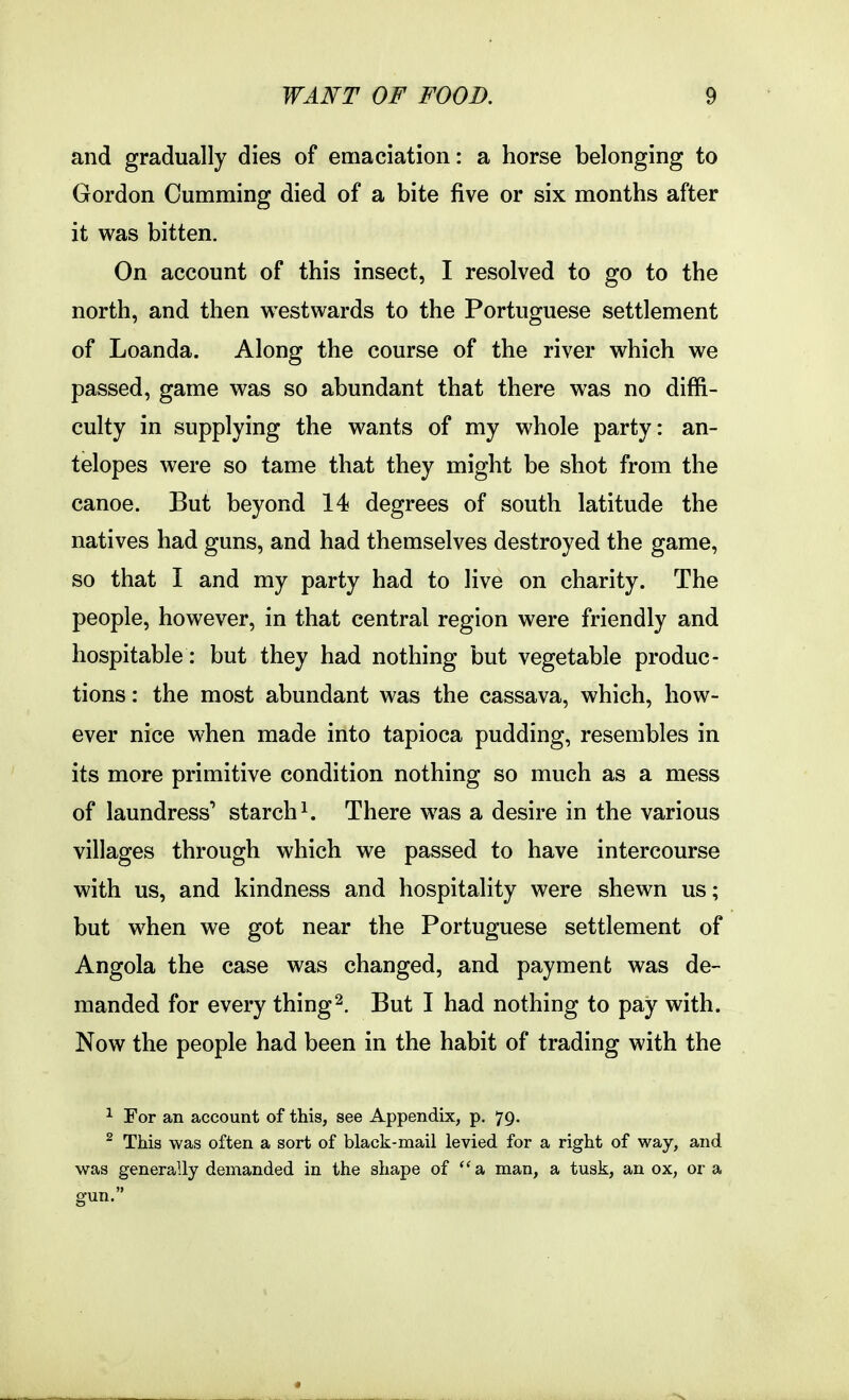 and gradually dies of emaciation: a horse belonging to Gordon Gumming died of a bite five or six months after it was bitten. Gn account of this insect, I resolved to go to the north, and then westwards to the Portuguese settlement of Loanda. Along the course of the river which we passed, game was so abundant that there was no diffi- culty in supplying the wants of my whole party: an- telopes were so tame that they might be shot from the canoe. But beyond 14 degrees of south latitude the natives had guns, and had themselves destroyed the game, so that I and my party had to live on charity. The people, however, in that central region were friendly and hospitable: but they had nothing but vegetable produc- tions : the most abundant was the cassava, which, how- ever nice when made into tapioca pudding, resembles in its more primitive condition nothing so much as a mess of laundress' starch There was a desire in the various villages through which we passed to have intercourse with us, and kindness and hospitality were shewn us; but when we got near the Portuguese settlement of Angola the case was changed, and payment was de- manded for every thing2. But I had nothing to pay with. Now the people had been in the habit of trading with the ^ For an account of this, see Appendix, p. 79. ^ This was often a sort of black-mail levied for a right of way, and was generally demanded in the shape of '*a man, a tusk, an ox, or a gun. 4
