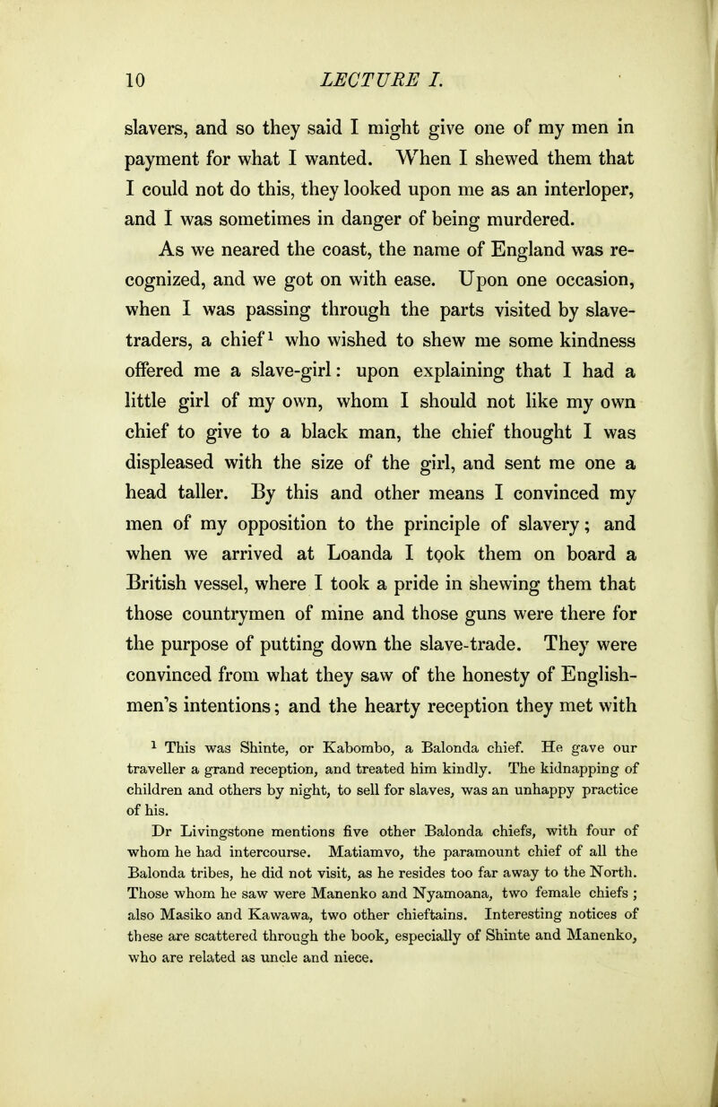 slavers, and so they said I might give one of my men in payment for what I wanted. When I shewed them that I could not do this, they looked upon me as an interloper, and I was sometimes in danger of being murdered. As we neared the coast, the name of England was re- cognized, and we got on with ease. Upon one occasion, when I was passing through the parts visited by slave- traders, a chiefs who wished to shew me some kindness offered me a slave-girl: upon explaining that I had a little girl of my own, whom I should not like my own chief to give to a black man, the chief thought I was displeased with the size of the girl, and sent me one a head taller. By this and other means I convinced my men of my opposition to the principle of slavery; and when we arrived at Loanda I took them on board a British vessel, where I took a pride in shewing them that those countrymen of mine and those guns were there for the purpose of putting down the slave-trade. They were convinced from what they saw of the honesty of English- men's intentions; and the hearty reception they met with ^ This was Shinte, or Kabombo, a Balonda chief. He gave our traveller a grand reception, and treated him kindly. The kidnapping of children and others by night, to sell for slaves, was an unhappy practice of his. Dr Livingstone mentions five other Balonda chiefs, with four of whom he had intercourse. Matiamvo, the paramount chief of all the Balonda tribes, he did not visit, as he resides too far away to the North. Those whom he saw were Manenko and Nyamoana, two female chiefs ; also Masiko and Kawawa, two other chieftains. Interesting notices of these are scattered through the book, especially of Shinte and Manenko, who are related as uncle and niece.