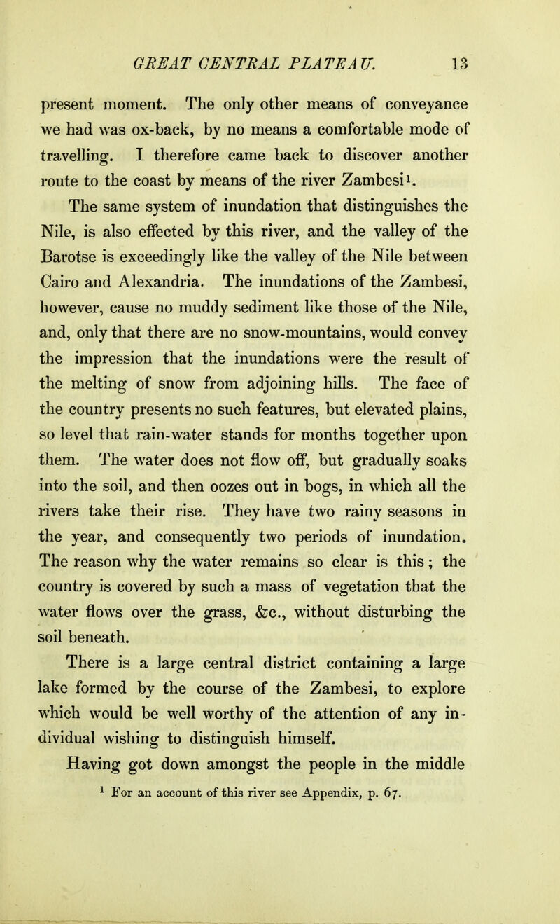present moment. The only other means of conveyance we had was ox-back, by no means a comfortable mode of travelling. I therefore came back to discover another route to the coast by means of the river Zambesi i. The same system of inundation that distinguishes the Nile, is also effected by this river, and the valley of the Barotse is exceedingly like the valley of the Nile between Cairo and Alexandria. The inundations of the Zambesi, however, cause no muddy sediment like those of the Nile, and, only that there are no snow-mountains, would convey the impression that the inundations were the result of the melting of snow from adjoining hills. The face of the country presents no such features, but elevated plains, so level that rain-water stands for months together upon them. The water does not flow off, but gradually soaks into the soil, and then oozes out in bogs, in which all the rivers take their rise. They have two rainy seasons in the year, and consequently two periods of inundation. The reason why the water remains so clear is this; the country is covered by such a mass of vegetation that the water flows over the grass, &c., without disturbing the soil beneath. There is a large central district containing a large lake formed by the course of the Zambesi, to explore which would be well worthy of the attention of any in- dividual wishing to distinguish himself. Having got down amongst the people in the middle