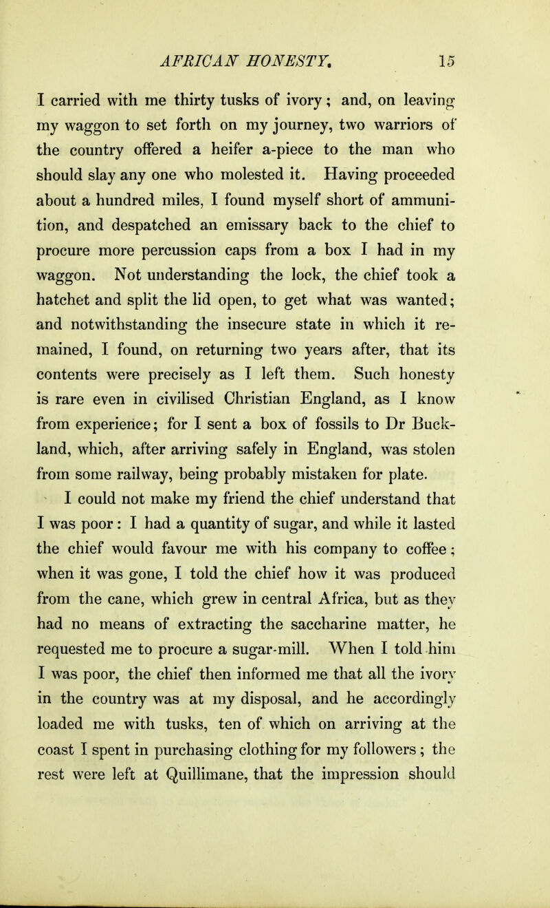 I carried with me thirty tusks of ivory; and, on leaving my waggon to set forth on my journey, two warriors of the country offered a heifer a-piece to the man who should slay any one who molested it. Having proceeded about a hundred miles, I found myself short of ammuni- tion, and despatched an emissary back to the chief to procure more percussion caps from a box I had in my waggon. Not understanding the lock, the chief took a hatchet and split the lid open, to get what was wanted; and notwithstanding the insecure state in which it re- mained, I found, on returning two years after, that its contents were precisely as I left them. Such honesty is rare even in civilised Christian England, as I know from experience; for I sent a box of fossils to Dr Buck- land, which, after arriving safely in England, was stolen from some railway, being probably mistaken for plate. I could not make my friend the chief understand that I was poor: I had a quantity of sugar, and while it lasted the chief would favour me with his company to coffee; when it was gone, I told the chief how it was produced from the cane, which grew in central Africa, but as they had no means of extracting the saccharine matter, he requested me to procure a sugar-mill. When I told him I was poor, the chief then informed me that all the ivory in the country was at my disposal, and he accordingly loaded me with tusks, ten of which on arriving at the coast I spent in purchasing clothing for my followers; the rest were left at QuilKmane, that the impression should
