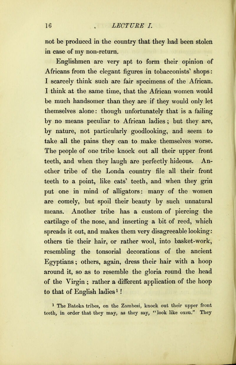 not be produced in the country that they had been stolen in case of my non-return. Englishmen are very apt to form their opinion of Africans from the elegant figures in tobacconists'' shops: I scarcely think such are fair specimens of the African. I think at the same time, that the African women would be much handsomer than they are if they would only let themselves alone: though unfortunately that is a failing by no means peculiar to African ladies; but they are, by nature, not particularly goodlooking, and seem to take all the pains they can to make themselves worse. The people of one tribe knock out all their upper front teeth, and when they laugh are perfectly hideous. An- other tribe of the Londa country file all their front teeth to a point, like cats^ teeth, and when they grin put one in mind of alligators: many of the women are comely, but spoil their beauty by such unnatural means. Another tribe has a custom of piercing the cartilage of the nose, and inserting a bit of reed, which spreads it out, and makes them very disagreeable looking: others tie their hair, or rather wool, into basket-work, resembling the tonsorial decorations of the ancient Egyptians; others, again, dress their hair with a hoop around it, so as to resemble the gloria round the head of the Virgin ; rather a different application of the hoop to that of Enghsh ladies ^! 1 The Batoka tribes, on the Zambesi, knock out their upper front teeth, in order that they may, as they say, look like oxen. They