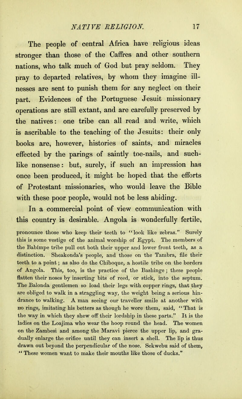 The people of central Africa have religious ideas stronger than those of the Oaffres and other southern nations, who talk much of God but pray seldom. They pray to departed relatives, by whom they imagine ill- nesses are sent to punish them for any neglect on their part. Evidences of the Portuguese Jesuit missionary operations are still extant, and are carefully preserved by the natives: one tribe can all read and write, which is ascribable to the teaching of the Jesuits: their only books are, however, histories of saints, and miracles effected by the parings of saintly toe-nails, and such- like nonsense: but, surely, if such an impression has once been produced, it might be hoped that the efforts of Protestant missionaries, who would leave the Bible with these poor people, would not be less abiding. In a commercial point of view communication with this country is desirable. Angola is wonderfully fertile, pronounce those who keep their teeth to look like zebras, Surely this is some vestige of the animal worship of Egypt. The members of the Babimpe tribe pull out both their upper and lower front teeth, as a distinction. Sheakonda's people, and those on the Tambra, file their teeth to a point; as also do the Chiboque, a hostile tribe on the borders of Angola. This, too, is the practice of the Bashinge ; these people flatten their noses by inserting bits of reed, or stick, into the septum. The Balonda gentlemen so load their legs with copper rings, that they are obliged to walk in a straggling way, the weight being a serious hin- drance to walking. A man seeing our traveller smile at another with no rings, imitating his betters as though he wore them, said, That is the way in which they shew off their lordship in tliese parts. It is the ladies on the Loajima who wear the hoop round the head. The women on the Zambesi and among the Maravi pierce the upper lip, and gra- dually enlarge the orifice until they can insert a shell. The lip is thus drawn out beyond the perpendicular of the nose. Sekwebu said of them, ** These women want to make their mouths like those of ducks.