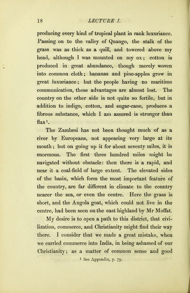 producing every kind of tropical plant in rank luxuriance. Passing on to the valley of Quango, the stalk of the grass was as thick as a quill, and towered above my head, although I was mounted on my ox; cotton is produced in great abundance, though merely woven into common cloth; bananas and pine-apples grow in great luxuriance; but the people having no maritime communication, these advantages are almost lost. The country on the other side is not quite so fertile, but in addition to indigo, cotton, and sugar-cane, produces a fibrous substance, which I am assured is stronger than flaxi. The Zambesi has not been thought much of as a river by Europeans, not appearing very large at its mouth; but on going up it for about seventy miles, it is enormous. The first three hundred miles might be navigated without obstacle: then there is a rapid, and near it a coal-field of large extent. The elevated sides of the basin, which form the most important feature of the country, are far different in climate to the country nearer the sea, or even the centre. Here the grass is short, and the Angola goat, which could not live in the centre, had been seen on the east highland by Mr Moffat. My desire is to open a path to this district, that civi- lization, commerce, and Christianity might find their way there. I consider that we made a great mistake, when we carried commerce into India, in being ashamed of our Christianity; as a matter of common sense and good 1 See Appendix, p. 79.