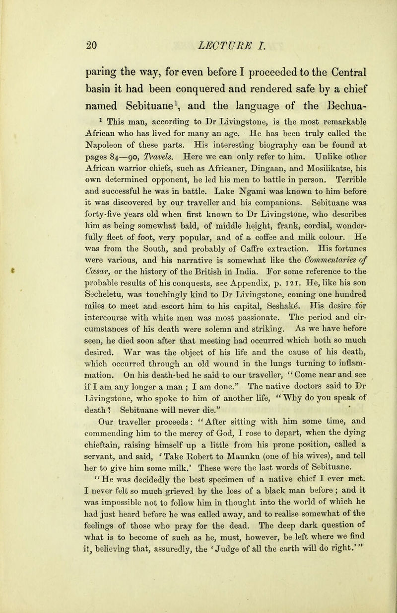 paring the way, for even before I proceeded to the Central basin it had been conquered and rendered safe by a chief named Sebituane^, and the language of the Bechua- ^ This man, according to Dr Livingstone, is the most remarkable African who has lived for many an age. He has been truly called the Napoleon of these parts. His interesting biography can be found at pages 84—90, Travels. Here we can only refer to him. Unlike other African warrior chiefs, such as Africaner, Dingaan, and Mosilikatse, his own determined opponent, he led his men to battle in person. Terrible and successful he was in battle. Lake Ngami was known to him before it was discovered by our traveller and his companions. Sebituane was forty-five years old when first known to Dr Livingstone, who describes him as being somewhat bald, of middle height, frank, cordial, wonder- fully fleet of foot, very popular, and of a coffee and milk colour. He was from the South, and probably of Caffre extraction. His fortunes were various, and his narrative is somewhat like the Commentaries of « Ccesar, or the history of the British in India. For some reference to the probable i-esults of his conquests, see Appendix, p. 121. He, like his son Secheletu, was touchingly kind to Dr Livingstone, coming one hundred miles to meet and escort him to his capital, Seshakd. His desire for intercourse with white men was most passionate. The period and cir- cumstances of his death were solemn and striking. As we have before seen, he died soon after that meeting had occurred which both so much desired. War was the object of his life and the cause of his death, which occurred through an old wound in the lungs turning to inflam- mation. On his death-bed he said to our traveller,  Come near and see if I am any longer a man ; I am done. The native doctors said to Dr Livingstone, who spoke to him of another life,  Why do you speak of death ? Sebituane will never die. Our traveller proceeds: ''After sitting with him some time, and commending him to the mercy of God, I rose to depart, when the dying chieftain, raising himself up a little from his prone position, called a servant, and said, ' Take Kobert to Maunku (one of his wives), and tell her to give him some milk.' These were the last words of Sebituane. ''He was decidedly the best specimen of a native chief I ever met. I never felt so much grieved by the loss of a black man before; and it was impossible not to follow him in thought into the world of which he had just heard before he was called away, and to realise somewhat of the feelings of those who pray for the dead. The deep dark question of what is to become of such as he, must, however, be left where we find ity believing that, assuredly, the 'Judge of all the earth will do right.'