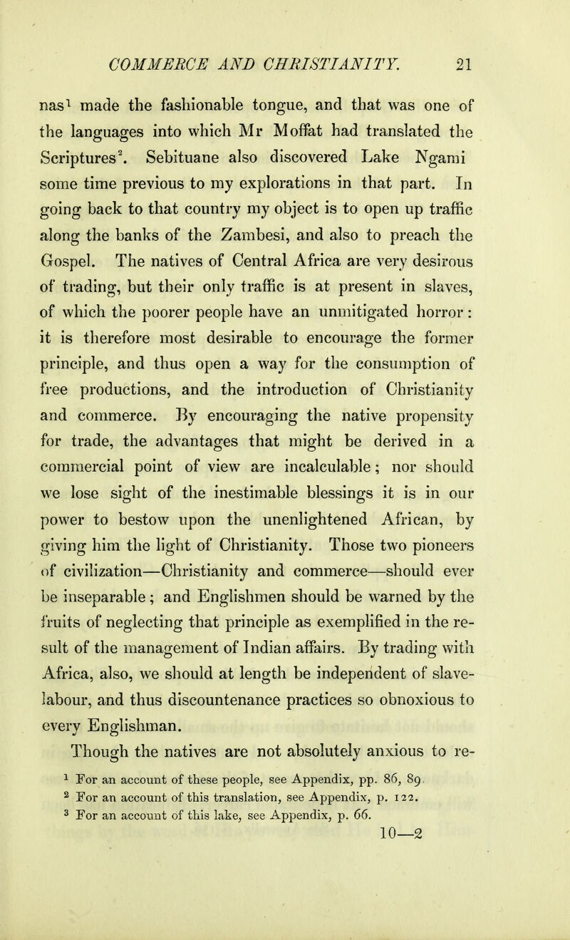 nas^ made the fashionable tongue, and that was one of the languages into which Mr Moffat had translated the Scriptures^ Sebituane also discovered Lake Ngarai some time previous to my explorations in that part. In going back to that country my object is to open up traffic along the banks of the Zambesi, and also to preach the Gospel. The natives of Central Africa are very desirous of trading, but their only traffic is at present in slaves, of which the poorer people have an unmitigated horror: it is therefore most desirable to encourage the former principle, and thus open a way for the consumption of free productions, and the introduction of Christianity and commerce. By encouraging the native propensity for trade, the advantages that might be derived in a commercial point of view are incalculable; nor should we lose sight of the inestimable blessings it is in our power to bestow upon the unenlightened African, by giving him the light of Christianity. Those two pioneers of civilization—Christianity and commerce—should ever be inseparable; and Englishmen should be warned by the fruits of neglecting that principle as exemplified in the re- sult of the management of Indian affairs. By trading with Africa, also, we should at length be independent of slave- labour, and thus discountenance practices so obnoxious to every Englishman. Though the natives are not absolutely anxious to re- 1 For an account of these people, see Appendix, pp. 86, 89, ^ For an account of this translation, see Appendix, p. 122. ^ For an account of this lake, see Appendix, p, 66. 10—2