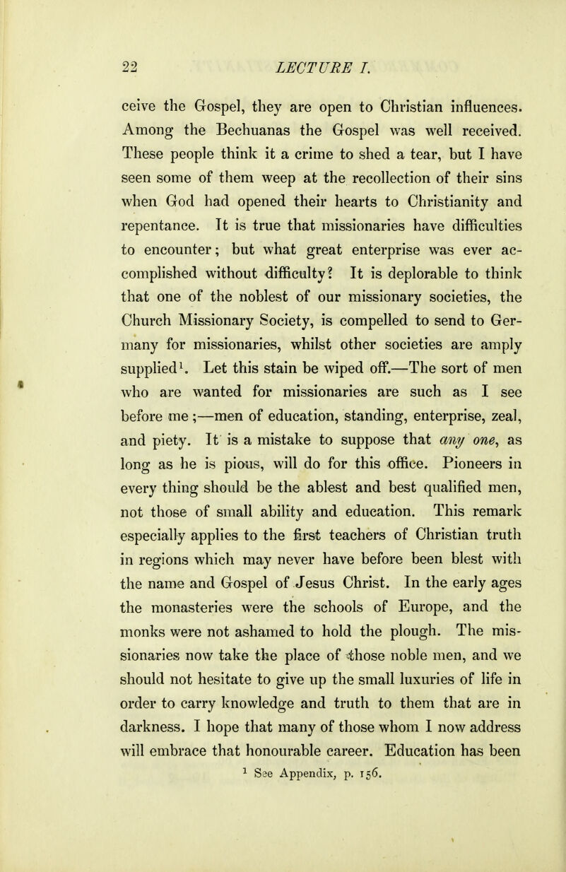 ceive the Gospel, they are open to Christian influences. Among the Bechuanas the Gospel was well received. These people think it a crime to shed a tear, but I have seen some of them weep at the recollection of their sins when God had opened their hearts to Christianity and repentance. It is true that missionaries have difficulties to encounter; but what great enterprise was ever ac- complished without difficulty? It is deplorable to think that one of the noblest of our missionary societies, the Church Missionary Society, is compelled to send to Ger- many for missionaries, whilst other societies are amply supplied ^ Let this stain be wiped off.—The sort of men who are wanted for missionaries are such as I see before me;—men of education, standing, enterprise, zeal, and piety. It is a mistake to suppose that an^/ one^ as long as he is piaus, will do for this office. Pioneers in every thing should be the ablest and best qualified men, not those of small ability and education. This remark especially applies to the first teachers of Christian truth in regions which may never have before been blest with the name and Gospel of Jesus Christ. In the early ages the monasteries were the schools of Europe, and the monks were not ashamed to hold the plough. The mis- sionaries now take the place of ihose noble men, and we should not hesitate to give up the small luxuries of life in order to carry knowledge and truth to them that are in darkness. I hope that many of those whom I now address will embrace that honourable career. Education has been
