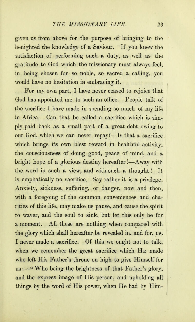 given us from above for the purpose of bringing to the benighted the knowledge of a Saviour. If you knew the satisfaction of performing such a duty, as well as the gratitude to God which the missionary must always feel, in being chosen for so noble, so sacred a calling, you would have no hesitation in embracing it. For my own part, I have never ceased to rejoice that Grod has appointed me to such an office. People talk of the sacrifice I have made in spending so much of my life in Africa. Can that be called a sacrifice which is sim- ply paid back as a small part of a great debt owing to our God, which we can never repay?—Is that a sacrifice which brings its own blest reward in healthful activity, the consciousness of doing good, peace of mind, and a bright hope of a glorious destiny hereafter?—Away with the word in such a view, and with such a thought! It is emphatically no sacrifice. Say rather it is a privilege. Anxiety, sickness, suffering, or danger, now and then, with a foregoing of the common conveniences and cha- rities of this life, may make us pause, and cause the spirit to waver, and the soul to sink, but let this only be for a moment. All these are nothing when compared with the glory which shall hereafter be revealed in, and for, us. I never made a sacrifice. Of this we ought not to talk, when we remember the great sacrifice which He made who left His Father'^s throne on high to give Himself for us;— Who being the brightness of that Father's glory, and the express image of His person, and upholding all things by the word of His power, when He had by Him-
