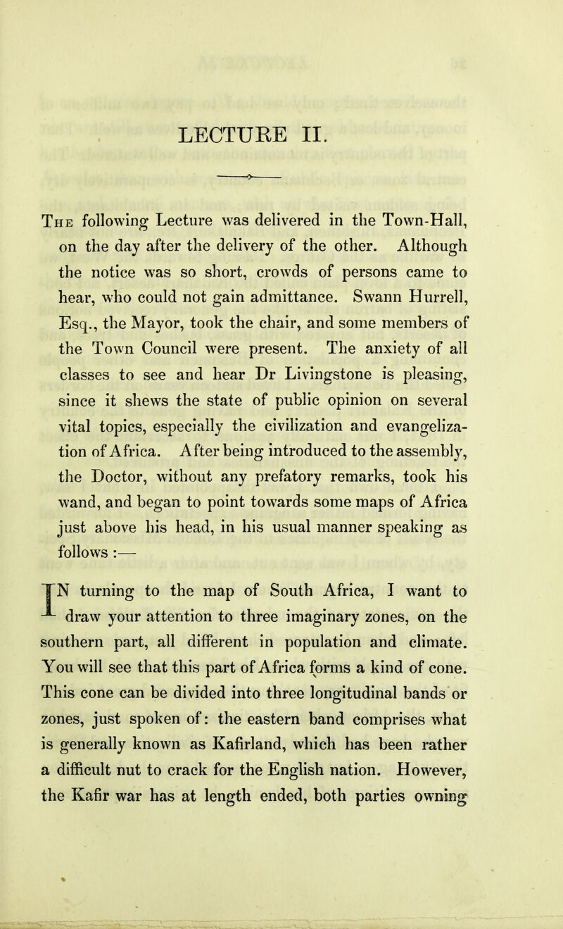 The following Lecture was delivered in the Town-Hall, on the day after the delivery of the other. Although the notice was so short, crowds of persons came to hear, who could not gain admittance. Swann Hurrell, Esq., the Mayor, took the chair, and some members of the Town Council were present. The anxiety of all classes to see and hear Dr Livingstone is pleasing, since it shews the state of public opinion on several vital topics, especially the civilization and evangeliza- tion of Africa. After being introduced to the assembly, the Doctor, without any prefatory remarks, took his wand, and began to point towards some maps of Africa just above his head, in his usual manner speaking as follows :— TN turning to the map of South Africa, I want to draw your attention to three imaginary zones, on the southern part, all different in population and climate. You will see that this part of Africa forms a kind of cone. This cone can be divided into three longitudinal bands or zones, just spoken of: the eastern band comprises what is generally known as Kafirland, which has been rather a difficult nut to crack for the English nation. However, the Kafir war has at length ended, both parties owning