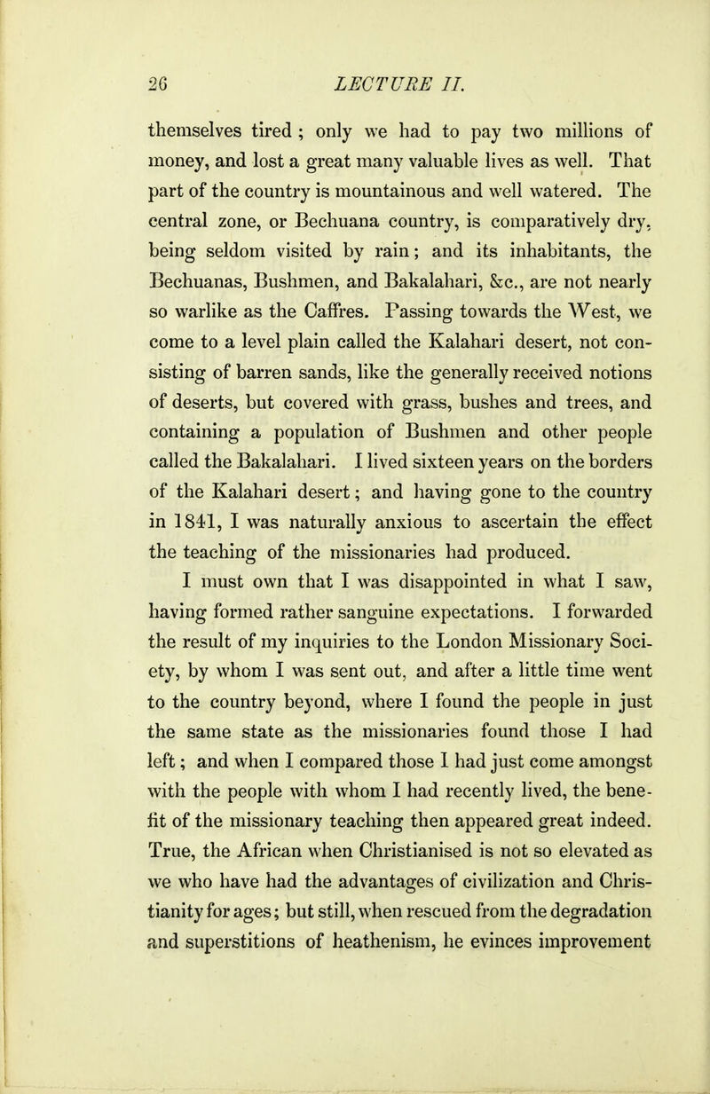themselves tired ; only we had to pay two millions of money, and lost a great many valuable lives as well. That part of the country is mountainous and well watered. The central zone, or Bechuana country, is comparatively dry, being seldom visited by rain; and its inhabitants, the Bechuanas, Bushmen, and Bakalahari, &c., are not nearly so warlike as the Calfres. Passing towards the West, we come to a level plain called the Kalahari desert, not con- sisting of barren sands, like the generally received notions of deserts, but covered with grass, bushes and trees, and containing a population of Bushmen and other people called the Bakalahari. I lived sixteen years on the borders of the Kalahari desert; and having gone to the country in 1841, I was naturally anxious to ascertain the effect the teaching of the missionaries had produced. I must own that I was disappointed in what I saw, having formed rather sanguine expectations. I forwarded the result of my inquiries to the London Missionary Soci- ety, by whom I was sent out, and after a little time went to the country beyond, where I found the people in just the same state as the missionaries found those I had left; and when I compared those I had just come amongst with the people with whom I had recently lived, the bene- fit of the missionary teaching then appeared great indeed. True, the African when Christianised is not so elevated as we who have had the advantages of civilization and Chris- tianity for ages; but still, when rescued from the degradation and superstitions of heathenism, he evinces improvement