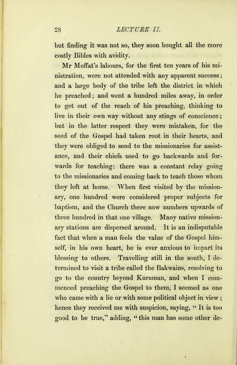 but finding it was not so, they soon bought all the more costly Bibles with avidity. Mr MofFafs labours, for the first ten years of his mi- nistration, were not attended with any apparent success; and a large body of the tribe left the district in which he preached; and went a hundred miles away, in order to get out of the reach of his preaching, thinking to live in their own way without any stings of conscience; but in the latter respect they were mistaken, for the seed of the Gospel had taken root in their hearts, and they were obliged to send to the missionaries for assist- ance, and their chiefs used to go backwards and for- wards for teaching: there was a constant relay going to the missionaries and coming back to teach those whom they left at home. When first visited by the mission- ary, one hundred were considered proper subjects for baptism, and the Church there now numbers upwards of three hundred in that one village. Many native mission- ary stations are dispersed around. It is an indisputable fact that when a man feels the value of the Gospel him- self, in his own heart, he is ever anxious to impart its blessing to others. Travelling still in the south, I de- termined to visit a tribe called the Bakwains, resolving to go to the country beyond Kuruman, and when I com- menced preaching the Gospel to them, I seemed as one who came with a lie or with some political object in view ; hence they received me with suspicion, saying, It is too good to be true,'* adding, this man has some other de-