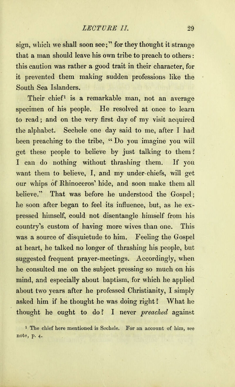 sign, wliicli we shall soon see; for they thought it strange that a man should leave his own tribe to preach to others: this caution was rather a good trait in their character, for it prevented them making sudden professions like the South Sea Islanders. Their chiefs is a remarkable man, not an average specimen of his people. He resolved at once to learn to read; and on the very first day of my visit acquired the alphabet. Sechele one day said to me, after I had been preaching to the tribe,  Do you imagine you will get these people to believe by just talking to them \ I can do nothing without thrashing them. If you want them to believe, I, and my under-chiefs, will get our whips of Rhinoceros' hide, and soon make them all believe. That was before he understood the Gospel; he soon after began to feel its influence, but, as he ex- pressed himself, could not disentangle himself from his country's custom of having more wives than one. This was a source of disquietude to him. Feeling the Gospel at heart, he talked no longer of thrashing his people, but suggested frequent prayer-meetings. Accordingly, when he consulted me on the subject pressing so much on his mind, and especially about baptism, for which he applied about two years after he professed Christianity, I simply asked him if he thought he was doing right \ What he thought he ought to do? I never preached against 1 The cliief here mentioned is Sechele. Eor an account of him, see note, p. 4.