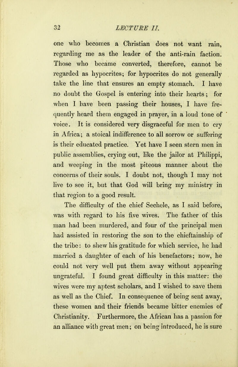 one who becomes a Christian does not want rain, regarding me as the leader of the anti-rain faction. Those who became converted, therefore, cannot be regarded as hypocrites; for hypocrites do not generally take the line that ensures an empty stomach. I have no doubt the Gospel is entering into their hearts; for when I have been passing their houses, I have fre- quently heard them engaged in prayer, in a loud tone of voice. It is considered very disgraceful for men to cry in Africa; a stoical indifference to all sorrow or suffering is their educated practice. Yet have I seen stern men in public assemblies, crying out, like the jailor at Philippi, and weeping in the most piteous manner about the concerns of their souls. I doubt not, though I may not live to see it, but that God will bring my ministry in that region to a good result. The difficulty of the chief Sechele, as I said before, was with reo^ard to his five wives. The father of this man had been murdered, and four of the principal men had assisted in restoring the son to the chieftainship of the tribe: to shew his gratitude for which service, he had married a daughter of each of his benefactors; now, he could not very well put them away without appearing ungrateful. I found great difficulty in this matter: the wives were my aptest scholars, and I wdshed to save them as well as the Chief. In consequence of being sent away, these women and their friends became bitter enemies of Christianity. Furthermore, the African has a passion for an alliance with great men; on being introduced, he is sure