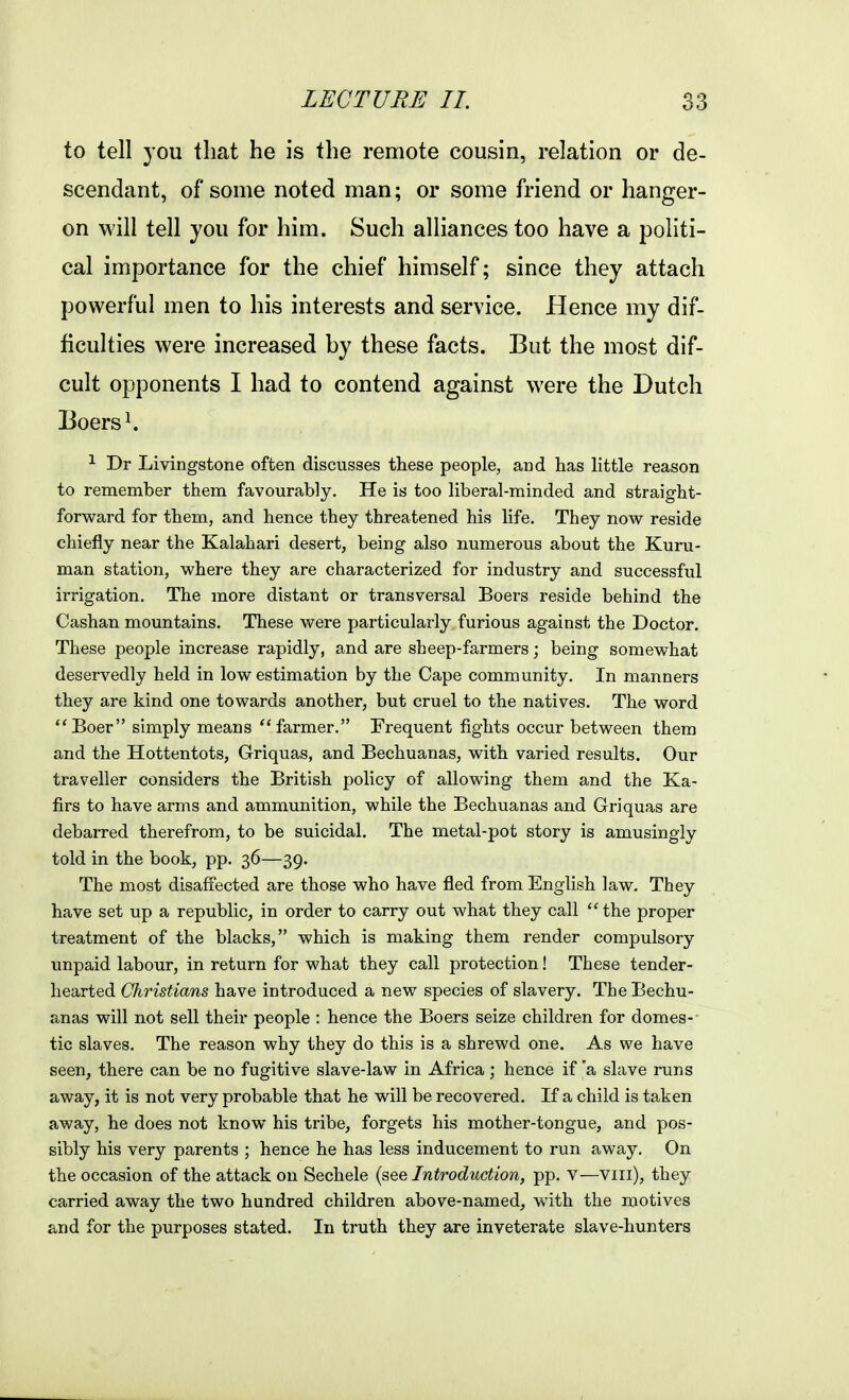 to tell you that he is the remote cousin, relation or de- scendant, of some noted man; or some friend or hanger- on will tell you for him. Such alliances too have a poHti- cal importance for the chief himself; since they attach powerful men to his interests and service. Hence my dif- ficulties were increased by these facts. But the most dif- cult opponents I had to contend against were the Dutch Boers ^ ^ Dr Livingstone often discusses these people, and has Httle reason to remember them favourably. He is too liberal-minded and straight- forward for them, and hence they threatened his life. They now reside chiefly near the Kalahari desert, being also numerous about the Kuru- man station, where they are characterized for industry and successful irrigation. The more distant or transversal Boers reside behind the Cashan mountains. These were particulai'ly furious against the Doctor. These people increase rapidly, and are sheep-farmers; being somewhat deservedly held in low estimation by the Cape community. In manners they are kind one towards another, but cruel to the natives. The word Boer simply means farmer. Frequent fights occur between them and the Hottentots, Griquas, and Bechuanas, with varied results. Our traveller considers the British policy of allowing them and the Ka- firs to have arms and ammunition, while the Bechuanas and Griquas are debarred therefrom, to be suicidal. The metal-pot story is amusingly told in the book, pp. 36—39. The most disaffected are those who have fled from English law. They have set up a republic, in order to carry out what they call the proper treatment of the blacks, which is making them render compulsory unpaid labour, in return for what they call protection! These tender- hearted Christians have introduced a new species of slavery. The Bechu- anas will not sell their people : hence the Boers seize childi-en for domes- tic slaves. The reason why they do this is a shrewd one. As we have seen, there can be no fugitive slave-law in Africa ; hence if 'a slave runs away, it is not very probable that he will be recovered. If a child is taken away, he does not know his tribe, forgets his mother-tongue, and pos- sibly his very parents ; hence he has less inducement to run away. On the occasion of the attack on Sechele {^e^. Introduction, pp. V—viii), they carried away the two hundred children above-named, with the motives and for the purposes stated. In truth they are inveterate slave-hunters