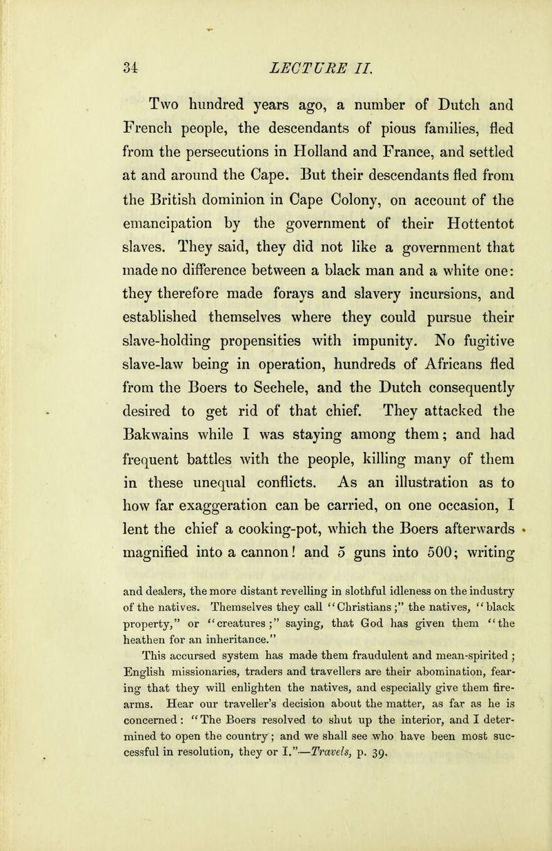 Two hundred years ago, a number of Dutch and French people, the descendants of pious famihes, fled from the persecutions in Holland and France, and settled at and around the Cape. But their descendants fled from the British dominion in Cape Colony, on account of the emancipation by the government of their Hottentot slaves. They said, they did not like a government that made no difference between a black man and a white one: they therefore made forays and slavery incursions, and established themselves where they could pursue their slave-holding propensities with impunity. No fugitive slave-law being in operation, hundreds of Africans fled from the Boers to Sechele, and the Dutch consequently desired to get rid of that chief. They attacked the Bakwains while I was staying among them; and had frequent battles with the people, killing many of them in these unequal conflicts. As an iUustration as to how far exaggeration can be carried, on one occasion, I lent the chief a cooking-pot, which the Boers afterwards » magnified into a cannon! and 5 guns into 500; writing and dealers, tlie more distant revelling in slothful idleness on the industry of the natives. Themselves they call Christians; the natives, black property, or creatures; saying, that God has given them the heathen for an inheritance. This accursed system has made them fraudulent and mean-spirited ; English missionaries, traders and travellers are their abomination, fear- ing that they will enlighten the natives, and especially give them fire- arms. Hear our traveller's decision about the matter, as far as he is concerned :  The Boers resolved to shut up the interior, and I deter- mined to open the country ; and we shall see who have been most suc- cessful in resolution, they or I.—Travels, p. 39.