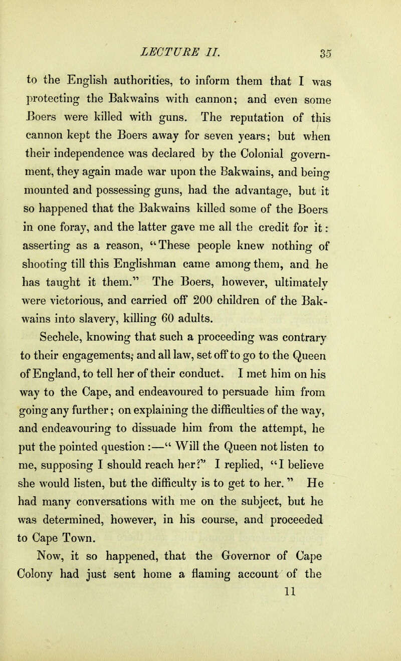 to the English authorities, to inform them that I was protecting the Bakwains with cannon; and even some JBoers were killed with guns. The reputation of this cannon kept the Boers away for seven years; but when their independence was declared by the Colonial govern- ment, they again made war upon the Bakwains, and being mounted and possessing guns, had the advantage, but it so happened that the Bakwains killed some of the Boers in one foray, and the latter gave me all the credit for it : asserting as a reason, ''These people knew nothing of shooting till this EngHshman came among them, and he has taught it them. The Boers, however, ultimately were victorious, and carried oif 200 children of the Bak- wains into slavery, killing 60 adults. Sechele, knowing that such a proceeding was contrary to their engagements,^ and all law, set off to go to the Queen of England, to tell her of their conduct. I met him on his way to the Cape, and endeavoured to persuade him from going any further; on explaining the difficulties of the way, and endeavouring to dissuade him from the attempt, he put the pointed question :— Will the Queen not listen to me, supposing I should reach herf' I replied, I believe she would hsten, but the difficulty is to get to her. He had many conversations with me on the subject, but he was determined, however, in his course, and proceeded to Cape Town. Now, it so happened, that the Governor of Cape Colony had just sent home a flaming account of the 11