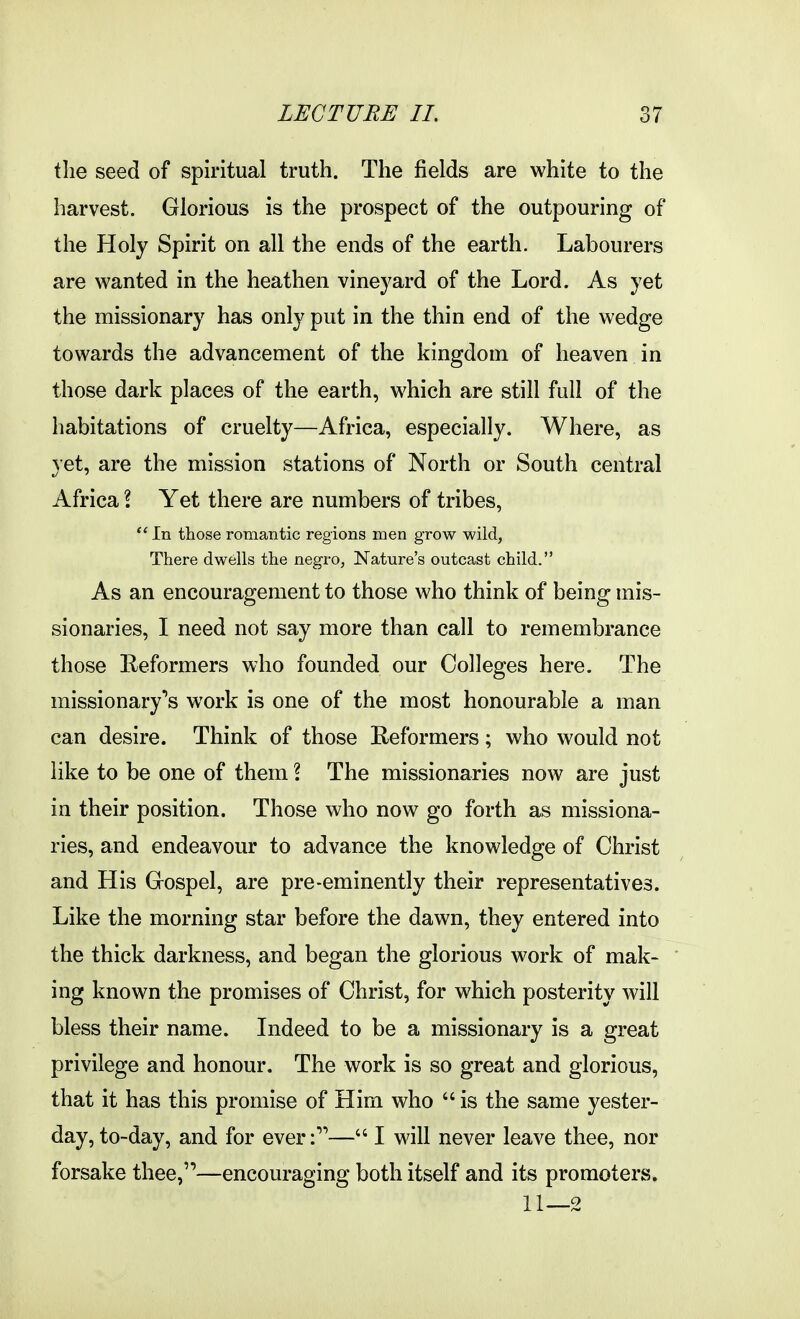 the seed of spiritual truth. The fields are white to the harvest. Glorious is the prospect of the outpouring of the Holy Spirit on all the ends of the earth. Labourers are wanted in the heathen vinej^ard of the Lord. As yet the missionary has only put in the thin end of the wedge towards the advancement of the kingdom of heaven in those dark places of the earth, which are still full of the habitations of cruelty—Africa, especially. Where, as yet, are the mission stations of North or South central Africa I Yet there are numbers of tribes,  In those romantic regions men grow wild, There dwells the negro, Nature's outcast child. As an encouragement to those who think of being mis- sionaries, I need not say more than call to remembrance those Reformers who founded our Colleges here. The missionary''s work is one of the most honourable a man can desire. Think of those Reformers; who would not like to be one of them ? The missionaries now are just in their position. Those who now go forth as missiona- ries, and endeavour to advance the knowledge of Christ and His Gospel, are pre-eminently their representatives. Like the morning star before the dawn, they entered into the thick darkness, and began the glorious work of mak- ' ing known the promises of Christ, for which posterity will bless their name. Indeed to be a missionary is a great privilege and honour. The work is so great and glorious, that it has this promise of Him who  is the same yester- day, to-day, and for ever:— I will never leave thee, nor forsake thee,—encouraging both itself and its promoters. 11—2