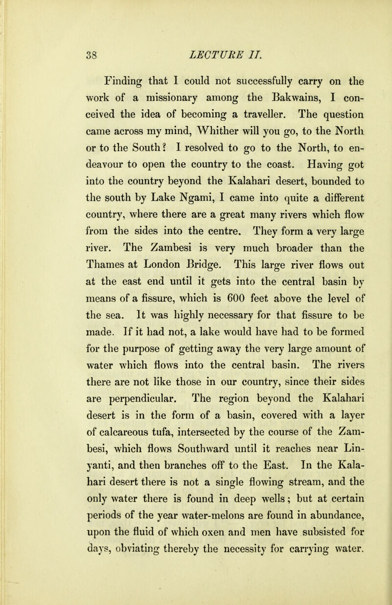 Finding that 1 could not successfully carry on the v/ork of a missionary among the Bakwains, I con- ceived the idea of becoming a traveller. The question came across my mind, Whither will you go, to the North or to the South I I resolved to go to the North, to en- deavour to open the country to the coast. Having got into the country beyond the Kalahari desert, bounded to the south by Lake Ngami, I came into quite a different country, where there are a great many rivers which flow from the sides into the centre. They form a very large river. The Zambesi is very much broader than the Thames at London Bridge. This large river flows out at the east end until it gets into the central basin by means of a fissure, which is 600 feet above the level of the sea. It was highly necessary for that fissure to be made. If it had not, a lake would have had to be formed for the purpose of getting away the very large amount of water which flows into the central basin. The rivers there are not like those in our country, since their sides are perpendicular. The region beyond the Kalahari desert is in the form of a basin, covered with a layer of calcareous tufa, intersected by the course of the Zam- besi, which flows Southward until it reaches near Lin- yanti, and then branches off to the East. In the Kala- hari desert there is not a single flowing stream, and the only water there is found in deep wells; but at certain periods of the year water-melons are found in abundance, upon the fluid of which oxen and men have subsisted for days, obviating thereby the necessity for carrying water.