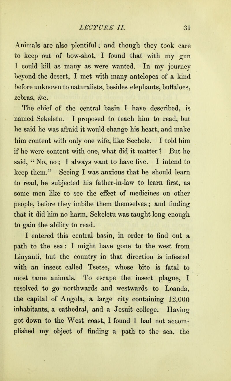 Animals are also plentiful; and though they took care to keep out of bow-shot, I found that with my gun I could kill as many as were wanted. In my journey beyond the desert, I met with many antelopes of a kind before unknown to naturahsts, besides elephants, buffaloes, zebras, &c. The chief of the central basin I have described, is named Sekeletu. I proposed to teach him to read, but he said he was afraid it would change his heart, and make him content with only one wife, like Sechele. I told him if he were content with one, what did it matter ? But he said,  No, no ; I always want to have five. I intend to keep them. Seeing I was anxious that he should learn to read, he subjected his father-in-law to learn first, as some men like to see the effect of medicines on other people, before they imbibe them themselves ; and finding that it did him no harm, Sekeletu was taught long enough to gain the ability to read. I entered this central basin, in order to find out a path to the sea: I might have gone to the west from Linyanti, but the country in that direction is infested with an insect called Tsetse, whose bite is fatal to most tame animals. To escape the insect plague, I resolved to go northwards and westwards to Loanda, the capital of Angola, a large city containing 12,000 inhabitants, a cathedral, and a Jesuit college. Having got down to the West coast, I found I had not accom- plished my object of finding a path to the sea, the