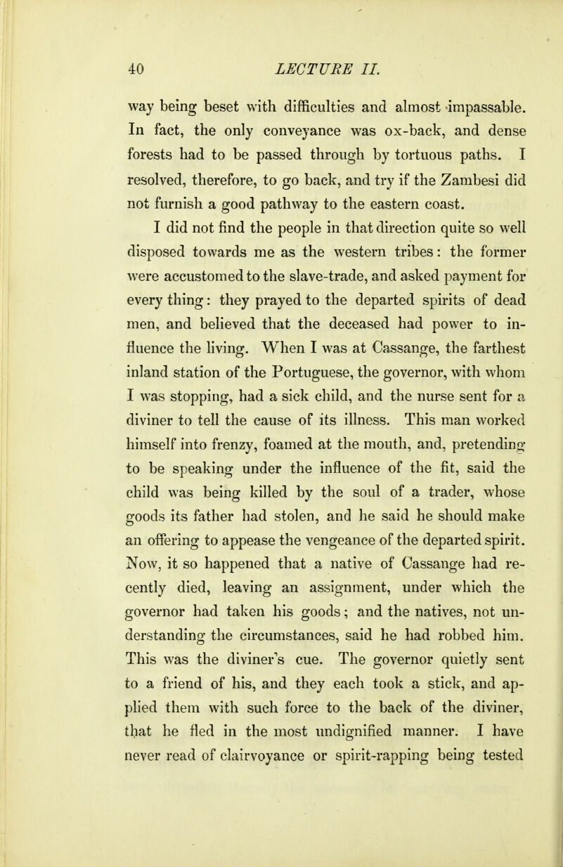 way being beset with difficulties and almost impassable. In fact, the only conveyance was ox-back, and dense forests had to be passed through by tortuous paths. I resolved, therefore, to go back, and try if the Zambesi did not furnish a good pathway to the eastern coast. I did not find the people in that direction quite so well disposed towards me as the western tribes: the former were accustomed to the slave-trade, and asked payment for every thing: they prayed to the departed spirits of dead men, and believed that the deceased had power to in- fluence the living. When I was at Cassange, the farthest inland station of the Portuguese, the governor, with whom I was stopping, had a sick child, and the nurse sent for a diviner to tell the cause of its illness. This man worked himself into frenzy, foamed at the mouth, and, pretending to be speaking under the influence of the fit, said the child was being killed by the soul of a trader, whose goods its father had stolen, and he said he should make an offering to appease the vengeance of the departed spirit. Now, it so happened that a native of Cassange had re- cently died, leaving an assignment, under which the governor had taken his goods; and the natives, not un- derstanding the circumstances, said he had robbed him. This was the diviner's cue. The governor quietly sent to a friend of his, and they each took a stick, and ap- plied them with such force to the back of the diviner, that he fled in the most undignified manner. I have never read of clairvoyance or spirit-rapping being tested