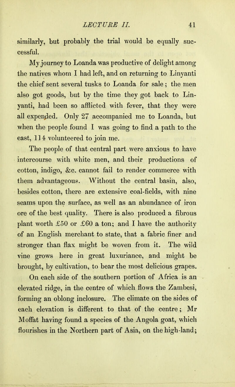 similarly, but probably the trial would be equally suc- cessful. My journey to Loanda was productive of delight among the natives whom I had left, and on returning to Linyanti the chief sent several tusks to Loanda for sale; the men also got goods, but by the time they got back to Lin- yanti, had been so afflicted with fever, that they were all expen^ied. Only 27 accompanied me to Loanda, but when the people found I was going to find a path to the east, 114 volunteered to join me. The people of that central part were anxious to have intercourse with white men, and their productions of cotton, indigo, &;c. cannot fail to render commerce with them advantageous. Without the central basin, also, besides cotton, there are extensive coal-fields, with nine seams upon the surface, as well as an abundance of iron ore of the best quality. There is also produced a fibrous plant worth £50 or £60 a ton; and I have the authority of an English merchant to state, that a fabric finer and stronger than flax might be w^oven from it. The wild vine grows here in great luxuriance, and might be brought, by cultivation, to bear the most delicious grapes. On each side of the southern portion of Africa is an elevated ridge, in the centre of which flows the Zambesi, forming an oblong inclosure. The climate on the sides of each elevation is different to that of the centre; Mr Moffat having found a species of the Angola goat, which flourishes in the Northern part of Asia, on the high-land;