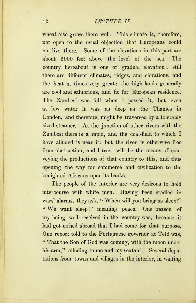 wheat also grows there well. This climate is, therefore, not open to the usual objection that Europeans could not live there. Some of the elevations in this part are about 5000 feet above the level of the sea. The country hereabout is one of gradual elevation; still there are different climates, ridges, and elevations, and the heat at times very great; the high-lands generally are cool and salubrious, and fit for European residence. The Zambesi was full when I passed it, but even at low water it was as deep as the Thames in London, and therefore, might be traversed by a tolerably sized steamer. At the junction of other rivers with the Zambesi there is a rapid, and the coal-field to which I have alluded is near it; but the river is otherwise free from obstruction, and I trust will be the means of con- veying the productions of that country to this, and thus opening the way for commerce and civilization to the benighted Africans upon its banks. The people of the interior are very desirous to hold intercourse with white men. Having been cradled in wars'* alarms, they ask,  When will you bring us sleep f  We want sleep! meaning peace. One reason of my being well received in the country was, because it had got noised abroad that I had come for that purpose. One report told to the Portuguese governor at Tete was,  That the Son of God was coming, with the moon under his arm, alluding to me and my sextant. Several depu- tations from towns and villages in the interior, in waiting