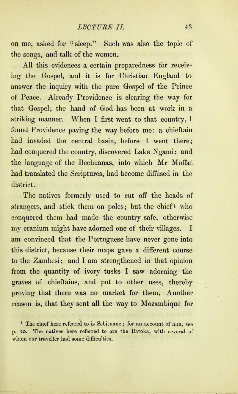 on me, asked for sleep. Such was also the topic of the songs, and talk of the women. All this evidences a certain preparedness for receiv- ing the Gospel, and it is for Christian England to answer the inquiry with the pure Gospel of the Prince of Peace. Already Providence is clearing the way for that Gospel; the hand of God has been at work in a striking manner. When I first went to that country, I found Providence paving the way before me: a chieftain had invaded the central basin, before I went there; had conquered the country, discovered Lake Ngami; and the language of the Bechuanas, into which Mr Moffat had translated the Scriptures, had become diffused in the district. The natives formerly used to cut off the heads of strangers, and stick them on poles; but the chief i who conquered them had made the country safe, otherwise my cranium might have adorned one of their villages. I am convinced that the Portuguese have never gone into this district, because their maps gave a different course to the Zambesi; and I am strengthened in that opinion from the quantity of ivory tusks I saw adorning the graves of chieftains, and put to other uses, thereby proving that there was no market for them. Another reason is, that they sent all the way to Mozambique for i The chief here referred to is Sebituane ; for an account of him, see p. 20. The natives here referred to are the Batoka, with several of whom our traveller had some difficulties.