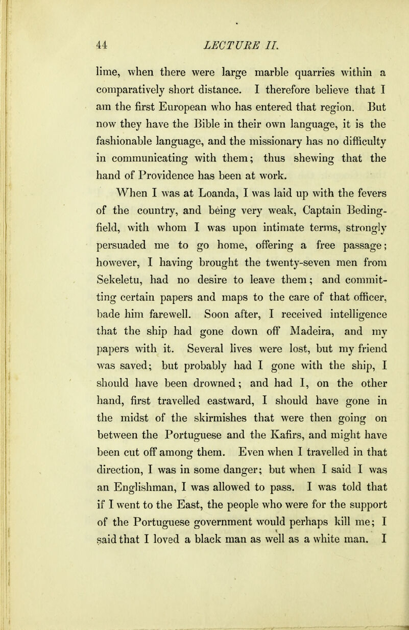 lime, when there were large marble quarries within a comparatively short distance. I therefore believe that I am the first European who has entered that region. But now they have the Bible in their own language, it is the fashionable language, and the missionary has no difficulty in communicating with them; thus shewing that the hand of Providence has been at work. When I was at Loanda, I was laid up with the fevers of the country, and being very weak. Captain Beding- field, with whom I was upon intimate terms, strongly persuaded me to go home, offering a free passage; however, I having brought the twenty-seven men from Sekeletu, had no desire to leave them; and commit- ting certain papers and maps to the care of that officer, l^ade him farewell. Soon after, I received intelligence that the ship had gone down off Madeira, and my papers with it. Several lives were lost, but my friend was saved; but probably had I gone with the ship, I should have been drowned; and had I, on the other hand, first travelled eastward, I should have gone in the midst of the skirmishes that were then going on between the Portuguese and the Kafirs, and might have been cut off among them. Even when I travelled in that direction, I was in some danger; but when I said I was an Englishman, I was allowed to pass. I was told that if I went to the East, the people who were for the support of the Portuguese government would perhaps kill me; I