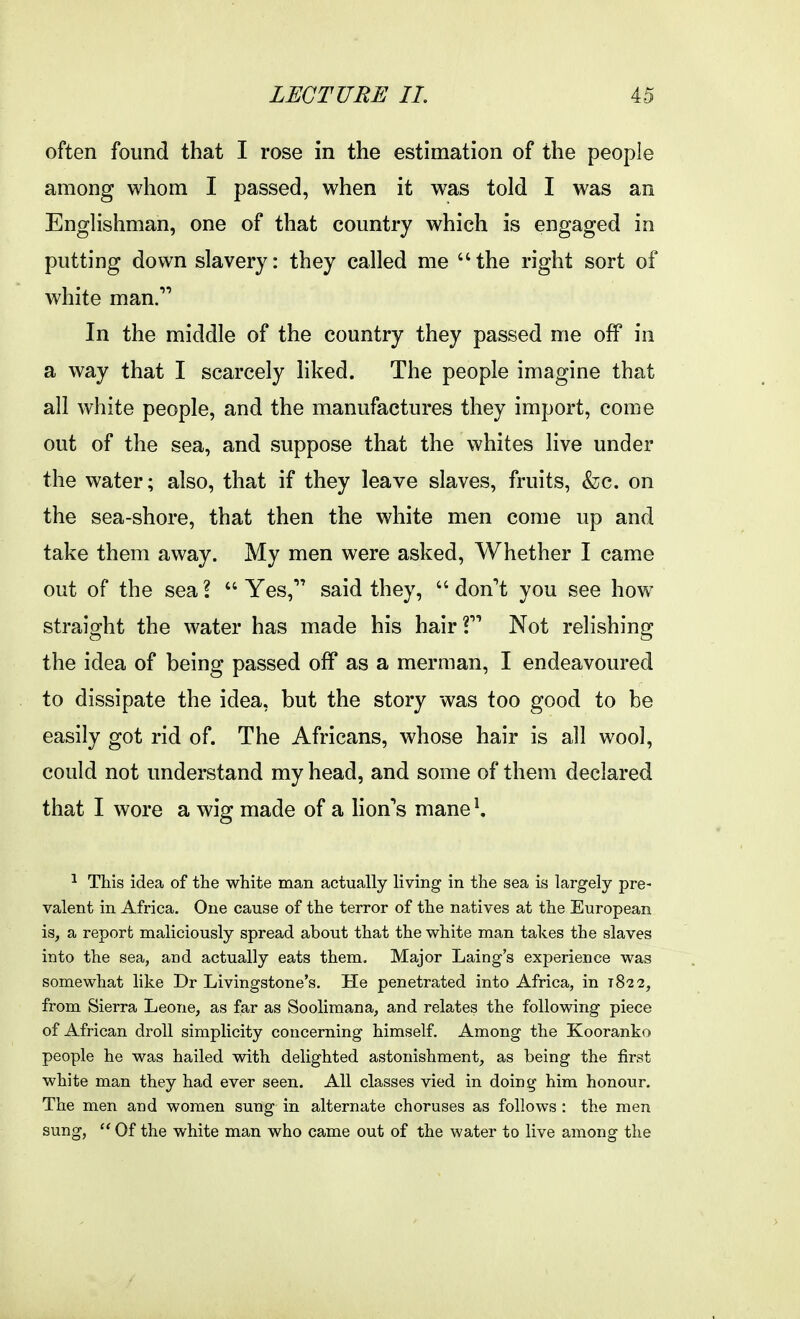 often found that I rose in the estimation of the people among whom I passed, when it was told I was an Enghshman, one of that country which is engaged in putting down slavery: they called me the right sort of white man. In the middle of the country they passed me off in a way that I scarcely liked. The people imagine that all white people, and the manufactures they import, come out of the sea, and suppose that the whites live under the water; also, that if they leave slaves, fruits, &c. on the sea-shore, that then the white men come up and take them away. My men were asked. Whether I came out of the sea? Yes, said they, don't you see how straight the water has made his hair? Not relishing the idea of being passed off as a merman, I endeavoured to dissipate the idea, but the story was too good to be easily got rid of. The Africans, whose hair is all wool, could not understand my head, and some of them declared that I wore a wig made of a lion'^s mane ^ 1 This idea of the white man actually living in the sea is largely pre- valent in Africa. One cause of the terror of the natives at the European is, a report maliciously spread about that the white man takes the slaves into the sea, and actually eats them. Major Laing's experience was somewhat like Dr Livingstone's. He penetrated into Africa, in t8'2 2, from Sierra Leone, as far as Soolimana, and relates the following piece of African droll simplicity concerning himself. Among the Kooranko people he was hailed with delighted astonishment, as being the first white man they had ever seen. All classes vied in doing him honour. The men and women sung in alternate choruses as follows : the men sung,  Of the white man who came out of the water to live among the