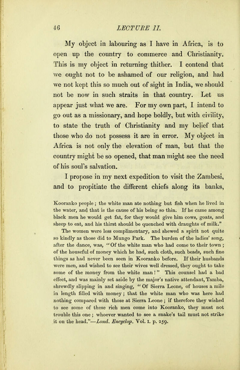 My object in labouring as I have in Africa, is to open up the country to commerce and Christianity. This is my object in returning thither. I contend that we ought not to be ashamed of our religion, and had we not kept this so much out of sight in India, we should not be now in such straits in that country. Let us appear just what we are. For my own part, I intend to go out as a missionary, and hope boldly, but with civility, to state the truth of Christianity and my belief that those who do not possess it are in error. My object in Africa is not only the elevation of man, but that the country might be so opened, that man might see the need of his souPs salvation. I propose in my next expedition to visit the Zambesi, and to propitiate the different chiefs along its banks, Kooranko people ; the white man ate nothing but fish when he lived in the water, and that is the cause of his being so thin. If he came among black men he would get fat, for they would give him cows, goats, and sheep to eat, and his thirst should be quenched with draughts of milk. The women were less complimentary, and shewed a spirit not quite so kindly as those did to Mungo Park. The burden of the ladies' song, after the dance, was, ''Of the white man who had come to their town ; of the houseful of money which he had, such cloth, such beads, such fine things as had never been seen in Kooranko before. If their husbands were men, and wished to see their wives well dressed, they ought to take some of the money from the white man!  This counsel had a bad effect, and was mainly set aside by the major's native attendant, Tamba, shrewdly slipping in and singing,  Of Sierra Leone, of houses a mile in length filled with money; that the white man who was here had nothing compared with those at Sierra I^eone ; if therefore they wished to see some of these rich men come into Kooranko, they must not trouble this one ; whoever wanted to see a snake's tail must not strike it on the head.—Load. Bncyclop. Vol. i. p. 259.