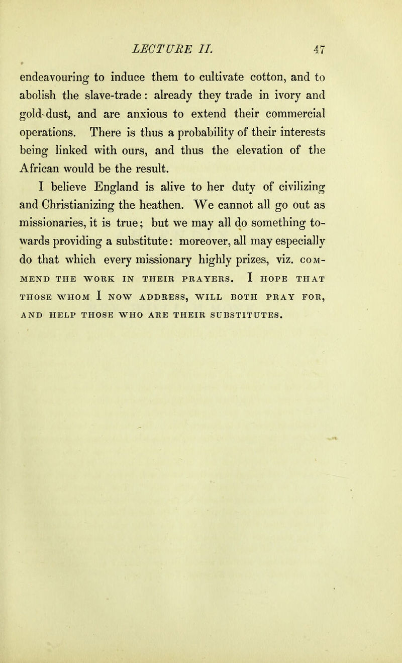 endeavouring to induce them to cultivate cotton, and to abolish the slave-trade: already they trade in ivory and gold-dust, and are anxious to extend their commercial operations. There is thus a probability of their interests being linked with ours, and thus the elevation of the African would be the result. I believe England is alive to her duty of civilizing and Christianizing the heathen. We cannot all go out as missionaries, it is true; but we may all do something to- wards providing a substitute: moreover, all may especially do that which every missionary highly prizes, viz. com- mend THE WORK IN THEIR PRAYERS. I HOPE THAT THOSE WHOM I NOW ADDRESS, WILL BOTH PRAY FOR, AND HELP THOSE WHO ARE THEIR SUBSTITUTES.