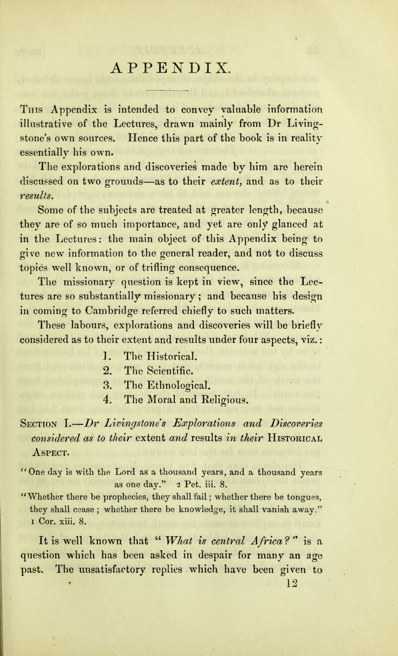 TiiTS Appendix is intended to convey valuable information illustrative of the Lectures, drawn mainly from Dr Living- stone's own sources. Hence this part of the book is in reality essentially his own. The explorations and discoveries made by him are herein discussed on two grounds—as to their extent, and as to their results. Some of the subjects are treated at greater length, because they are of so much importance, and yet are only glanced at in the Lectures: the main object of this Appendix being to give new information to the general reader, and not to discuss topics well known, or of trifling consequence. The missionary question is kept in view, since the Lec- tures are so substantially missionary; and because his design in coming to Cambridge referred chiefly to such matters. These labours, explorations and discoveries will be briefly considered as to their extent and results under four aspects, viz.: 1. The Historical. 2. The Scientific. 3. The Ethnological. 4. The Moral and Religious. Section I.—Dr Livingstone s Explorations and Discoveries considered as to their extent and results in their Historical Aspect. ''One day is with the Lord as a thousand years, and a thousand years as one day. 2 Pet. iii. 8. Whether there be prophecies, they shall fail; whether there be tongues, they shall cease ; whether there be knowledge, it shall vanish away. I Cor. xiii. 8. It is well known that  What is central Africa?'^ is a question which has been asked in despair for many an age past. The unsatisfiictory replies which have been given to 12