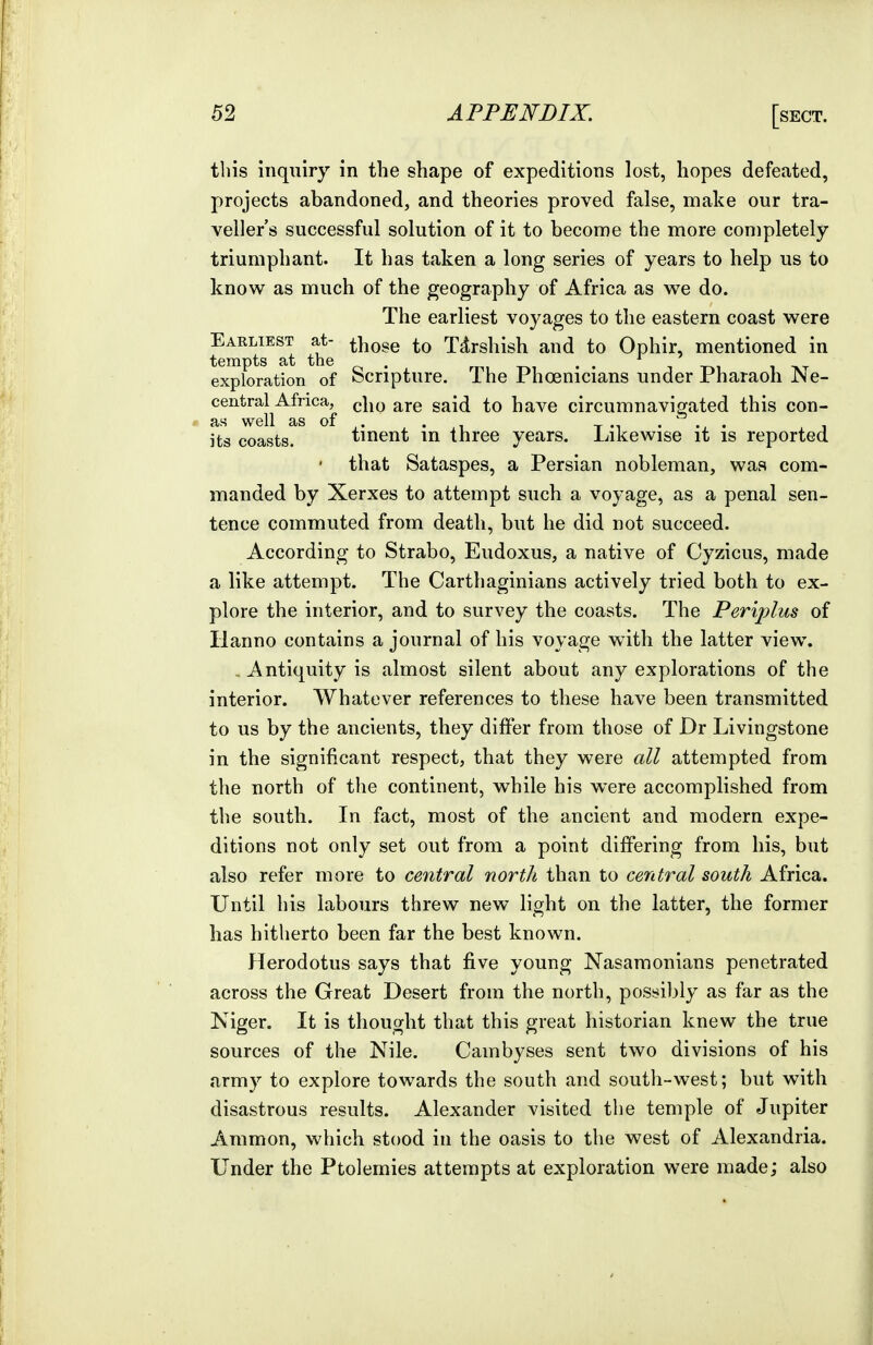 this inquiry in the shape of expeditions lost, hopes defeated, projects abandoned, and theories proved false, make our tra- veller's successful solution of it to become the more completely triumphant. It has taken a long series of years to help us to know as much of the geography of Africa as we do. The earliest voyages to the eastern coast were Earliest at- those to Tdrshish and to Ophir, mentioned in tempts at the . mi • • t -m i t».t exploration of Scripture. The Phoenicians under Pharaoh Ne- central^Africa^ (,|jq ^re said to have circumnavigated this con- its coasts. tinent in three years. Likewise it is reported that Sataspes, a Persian nobleman, was com- manded by Xerxes to attempt such a voyage, as a penal sen- tence commuted from death, but he did not succeed. According to Strabo, Eudoxus, a native of Cyzicus, made a like attempt. The Carthaginians actively tried both to ex- plore the interior, and to survey the coasts. The Periplus of lianno contains a journal of his voyage with the latter view. . Antiquity is almost silent about any explorations of the interior. Whatever references to these have been transmitted to us by the ancients, they differ from those of Dr Livingstone in the significant respect, that they were all attempted from the north of the continent, while his were accomplished from the south. In fact, most of the ancient and modern expe- ditions not only set out from a point differing from his, but also refer more to central north than to central south Africa. Until his labours threw new light on the latter, the former lias hitherto been far the best known. Herodotus says that five young Nasamonians penetrated across the Great Desert from the north, possibly as far as the Niger. It is thought that this great historian knew the true sources of the Nile. Cambyses sent two divisions of his army to explore towards the south and south-west; but with disastrous results. Alexander visited the temple of Jupiter Ammon, which stood in the oasis to the west of Alexandria. Under the Ptolemies attempts at exploration were made; also