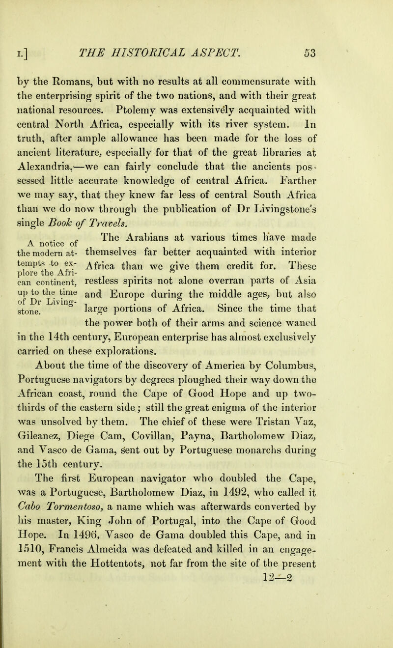 by the Romans, but with no results at all commensurate with the enterprising spirit of the two nations, and with their great national resources. Ptolemy was extensively acquainted with central North Africa, especially with its river system. In truth, after ample allowance has been made for the loss of ancient literature, especially for that of the great libraries at Alexandria,^—we can fairly conclude that the ancients pos • sessed little accurate knowledge of central Africa. Farther we may say, that they knew far less of central South Africa than we do now through the publication of Dr Livingstone's single Book of Travels. „ The Arabians at various times have made A notice oi the modern at- themselves far better acquainted with interior tempts to ex- Africa than we give them credit for. These piore the Ain- , ^  can continent, restless spirits not alone overran parts of Asia up to the time and Europe durinsf the middle ages, but also of Dr Livino-- T . . . stone. * large portions of Africa. Since the time that the power both of their arms and science waned in the 14th century, European enterprise has almost exclusively carried on these explorations. About the time of the discovery of America by Columbus, Portuguese navigators by degrees ploughed their way down the African coast, round the Cape of Good Hope and up two- thirds of the eastern side ; still the great enigma of the interior Avas unsolved by them. The chief of these were Tristan Yaz, Gileanez, Diege Cam, Covillan, Payna, Bartholomew Diaz, and Vasco de Gama, sent out by Portuguese monarchs during the 15th century. The first European navigator who doubled the Cape, was a Portuguese, Bartholomew Diaz, in 1492, who called it Caho Tormentoso, a name which was afterwards converted by his master, King John of Portugal, into the Cape of Good Hope. In 149(5, Yasco de Gama doubled this Cape, and in 1510, Francis Almeida was defeated and killed in an engage- ment with the Hottentots, not far from the site of the present 12—2