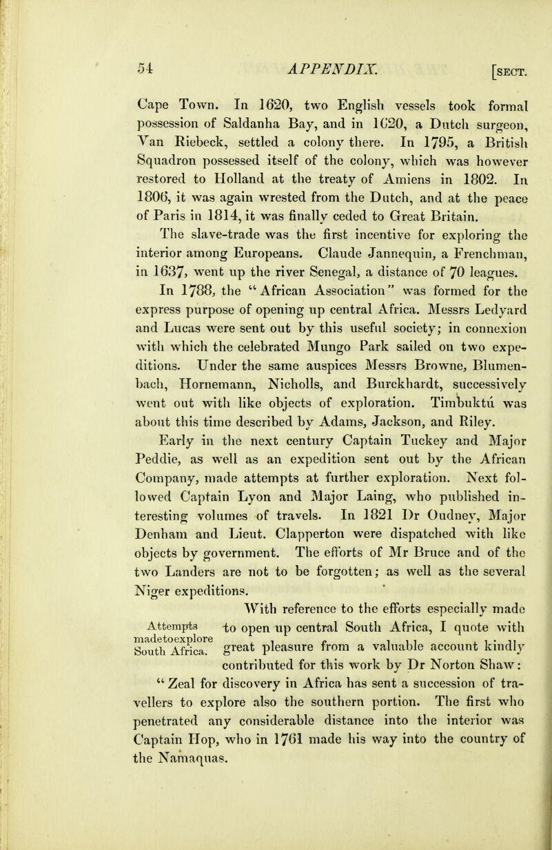 Cape Town. In 1620, two English vessels took formal possession of Saldanha Bay, and in 1G20, a Dutch surgeon, Van Riebeck, settled a colony there. In 1795, a British Squadron possessed itself of the colony, which was however restored to Holland at the treaty of Amiens in 1802. In 1806, it was again wrested from the Dutch, and at the peace of Paris in 1814, it was finally ceded to Great Britain. The slave-trade was the first incentive for exploring the interior among Europeans. Claude Jannequin, a Frenchman, in 1637j went up the river Senegal, a distance of 70 leagues. In 1788, the ''African Association was formed for the express purpose of opening up central Africa. Messrs Ledyard and Lucas were sent out by this useful society; in connexion with which the celebrated Mungo Park sailed on two expe- ditions. Under the same auspices Messrs Browne, Blumen- bach, Hornemann, Nicholls, and Burckhardt, successively went out with like objects of exploration. Timbuktu was about this time described by Adams, Jackson, and Riley. Early in the next century Captain Tuckey and Major Peddie, as well as an expedition sent out by the African Company, made attempts at further exploration. Next fol- lowed Captain Lyon and Major Laing, who published in- teresting volumes of travels. In 1821 Dr Oudney, Major Denham and Lieut. Clapperton were dispatched with like objects by government. The efforts of Mr Bruce and of the two Landers are not to be forgotten; as well as the several Niger expeditions. With reference to the efforts especially made Attempts to open up central South Africa, I quote with madetoexplore , , „ i i i . i • ji South Africa, great pleasure from a valuable account kmdly contributed for this work by Dr Norton Shaw:  Zeal for discovery in Africa has sent a succession of tra- vellers to explore also the southern portion. The first who penetrated any considerable distance into the interior was Captain Hop, who in 1761 made his way into the country of the Nam aquas.