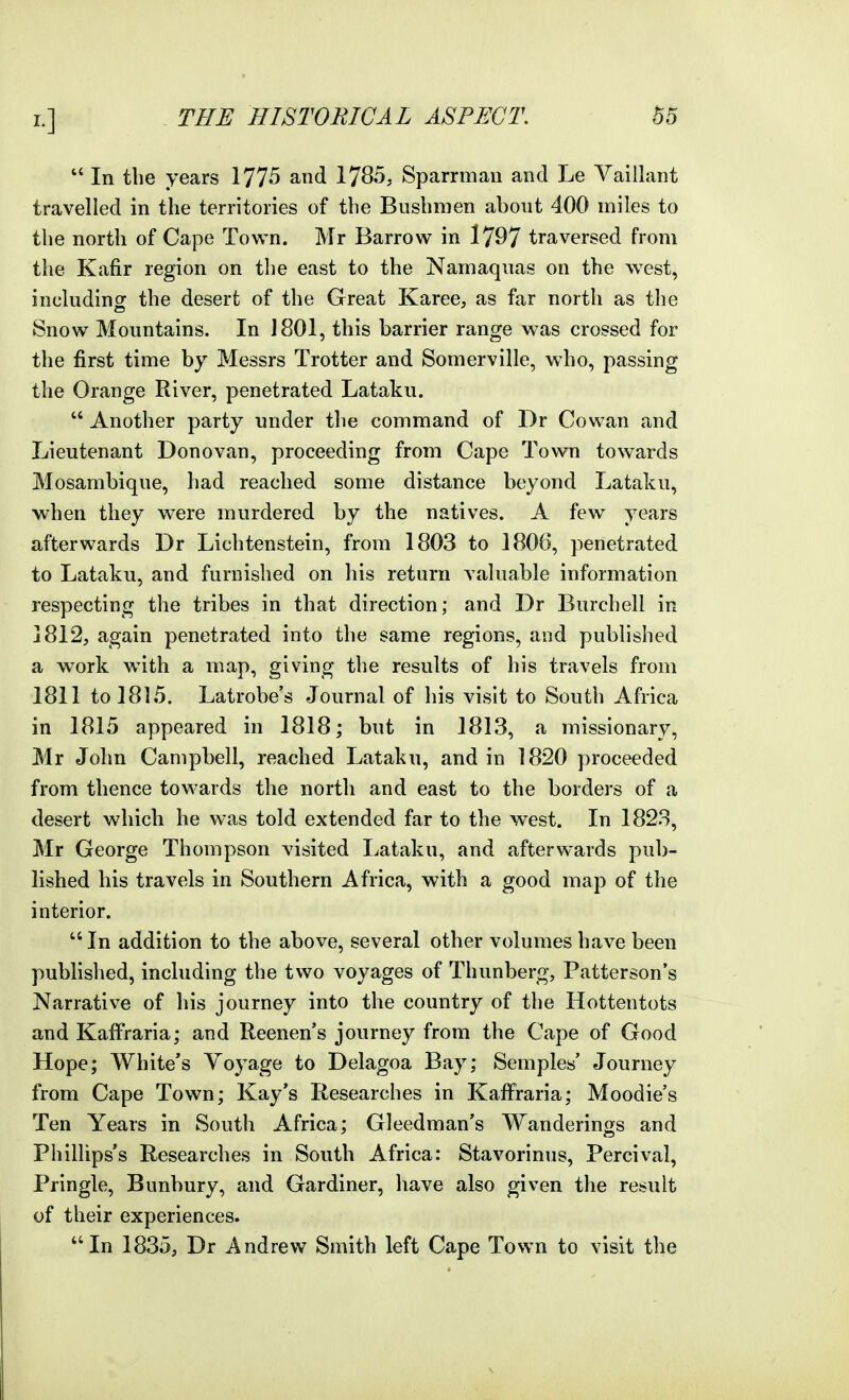  In the years 1775 and 1785, Sparrman and Le Vaillant travelled in the territories of the Bushmen about 400 miles to the north of Cape Town. Mr Barrow in 1797 traversed from the Kafir region on tlie east to the Namaquas on the west, including the desert of the Great Karee, as far north as the Snow Mountains. In J 801, this barrier range was crossed for the first time by Messrs Trotter and Somerville, who, passing the Orange River, penetrated Lataku.  Another party under the command of Dr Cowan and Lieutenant Donovan, proceeding from Cape Town towards Mosambique, had reached some distance beyond Lataku, when they were murdered by the natives. A few years afterwards Dr Lichtenstein, from 1803 to 1806, penetrated to Lataku, and furnished on his return valuable information respecting the tribes in that direction; and Dr Burchell in 1812, again penetrated into the same regions, and published a work with a map, giving the results of his travels from 1811 to 1815. Latrobe's Journal of his visit to South Africa in 1815 appeared in 1818; but in 1813, a missionary, Mr John Campbell, reached Lataku, and in 1820 proceeded from thence towards the north and east to the borders of a desert which he was told extended far to the west. In 1823, Mr George Thompson visited I^ataku, and afterwards pub- lished his travels in Southern Africa, with a good map of the interior. In addition to the above, several other volumes have been published, including the two voyages of Thunberg, Patterson's Narrative of his journey into the country of the Hottentots and Kaffraria; and Reenen's journey from the Cape of Good Hope; White's Voyage to Delagoa Bay; SempW Journey from Cape Town; Kay's Researches in Kaffraria; Moodie's Ten Years in South Africa; Gleedman's Wanderings and Phillips's Researches in South Africa: Stavorinus, Percival, Pringle, Bunbury, and Gardiner, have also given the result of their experiences. In 1835, Dr Andrew Smith left Cape Town to visit the