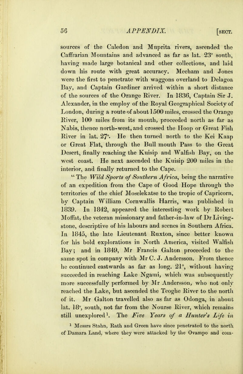 sources of the Caledon and Muprita rivers, ascended the Caffrarian Moinitains and advanced as far as lat. 23 south, having made large botanical and other collections, and laid down his route with great accuracy. Mecham and Jones were the first to penetrate with waggons overland to Delagoa Bay, and Captain Gardiner arrived within a short distance of the sources of the Orange River. In 1836, Captain Sir J. Alexander, in the employ of the Royal Geographical Society of London, during a route of about 1500 miles, crossed the Orange River, 100 miles from its mouth, proceeded north as far as Nabis, thence north-west, and crossed the Hoop or Great Fish River in lat. 27°. He then turned north to the Kei Kaap or Great Flat, through the Bull mouth Pass to the Great Desert, finally reaching the Kuisip and Walfish Bay, on the west coast. He next ascended the Kuisip 200 miles in the interior, and finally returned to the Cape. The Wild Sports of Southern Africa., being the narrative of an expedition from the Cape of Good Hope through th© territories of the chief Moselekatse to the tropic of Capricorn, by Captain William Cornwallis Harris, was published in 1839. In 1842, appeared the interesting work by Robert Moffiit, the veteran missionary and father-in-law of Dr Living- stone, descriptive of his labours and scenes in Southern Africa. In 1845, the late Lieutenant Ruxton, since better known for his bold explorations in North America, visited Walfish Bay; and in 1849, Mr Francis Galton proceeded to the same spot in company with Mr C. J. Andersson. From thence he continued eastwards as far as long. 2P, without having succeeded in reaching Lake Ngami, which was subsequently more successfully performed by Mr Andersson, wlio not only readied the Lake, but ascended the Teoghe River to the north of it. Mr Galton travelled also as far as Odonga, in about lat. 18'^, south, not far from the Nourse River, which remains still unexplored^. The Five Years of a Hunters L'fe in 1 Messrs Stahn, Rath and Green have since penetrated to the north of Damara Land, where they were attacked by the Ovampo and com-