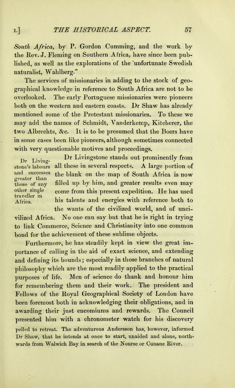 South Africa, by P. Gordon Cumming, and the work by the Rev. J. Fleming on Southern Africa, have since been pub- lished, as well as the explorations of the 'unfortunate Swedish naturalist, Wahlberg. The services of missionaries in adding to the stock of geo- graphical knowledge in reference to South Africa are not to be overlooked. The early Portuguese missionaries were pioneers both on the western and eastern coasts. Dr Shaw has already mentioned some of the Protestant missionaries. To these we may add the names of Schmidt, Yanderkemp, Kitcherer, the two Albrechts, &c. It is to be presumed that the Boers have in some cases been like pioneers, although sometimes connected with very questionable motives and proceedings. ^ T • • Livinorstone stands out prominently from Dr Living- ,  i « stone's labours all these in several respects. A large portion of and successes ^j^g blank on the map of South Africa is now greater than , i i • those of any filled up by him, and greater results even may other single come from this present expedition. He has used traveller in . . , „ Africa. his talents and energies with reference both to the wants of the civilized world, and of unci- vilized Africa. No one can say but that he is right in trying to link Commerce, Science and Christianity into one common bond for the achievement of these sublime objects. Furthermore, he has steadily kept in view the great im- portance of calling in the aid of exact science, and extending and defining its bounds; especially in those branches of natural philosophy which are the most readily applied to the practical purposes of life. Men of science do thank and honour him for remembering them and their work. The president and Fellows of the Royal Geographical Society of London have been foremost both in acknowledging their obligations, and in awarding their just encomiums and rewards. The Council presented him with a chronometer watch for his discovery pelled to retreat. The adventurous Andersson has, however, informed Dr Shaw, that he intends at once to start, unaided and alone, north- wards from Walwich Bay in search of the Nourse or Cunane Kiver.