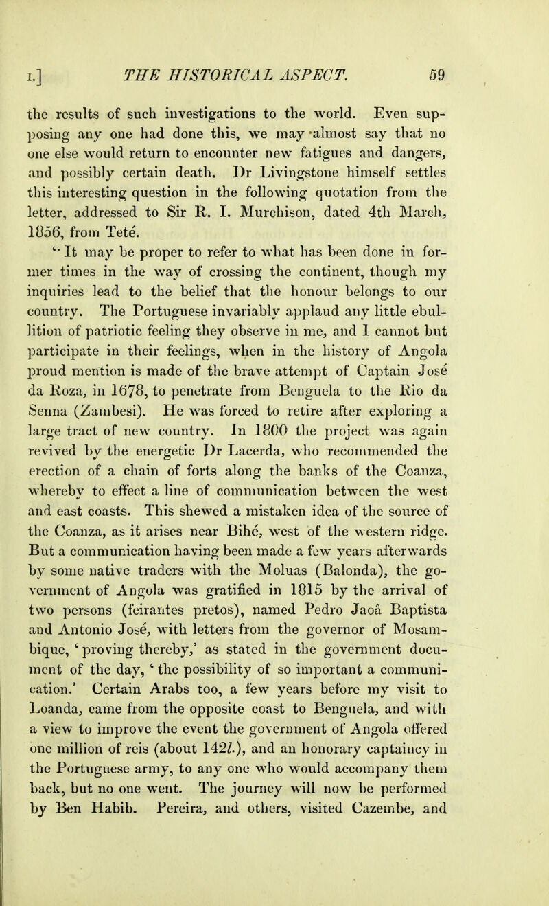 the results of such investigations to the world. Even sup- posing any one had done this, we may 'almost say that no one else would return to encounter new fatigues and dangers, and possibly certain death. Dr Livingstone himself settles this interesting question in the following quotation from tlie letter, addressed to Sir R. I. Murchison, dated 4tli March, 1856, from Tete. It may be proper to refer to what has been done in for- mer times in the way of crossing the continent, though my inquiries lead to the belief that the honour belongs to our country. The Portuguese invariably applaud any little ebul- lition of patriotic feeling they observe in me, and 1 cannot but participate in their feelings, when in the history of Angola proud mention is made of the brave attempt of Captain Jose da Roza, in 1678, to penetrate from Beiiguela to the liio da Senna (Zambesi). He was forced to retire after exploring a large tract of new country. In 1800 the project was again revived by the energetic Dr Lacerda, who recommended the erection of a chain of forts along the banks of the Coanza, whereby to effect a line of communication between the west and east coasts. This shewed a mistaken idea of the source of the Cojinza, as it arises near Bihe, west of the western ridge. But a communication having been made a few years afterwards by some native traders with the Moluas (Balonda), the go- vernment of Angola was gratified in 1815 by the arrival of two persons (feirantes pretos), named Pedro Jaoa Baptista and Antonio Jose, with letters from the governor of Mosam- bique, ' proving thereby,' as stated in the government docu- ment of the day, ' the possibility of so important a communi- cation.' Certain Arabs too, a few years before my visit to Loanda, came from the opposite coast to Bengiiela, and with a view to improve the event the government of Angola offered one million of reis (about 142/.), and an honorary captaincy in the Portuguese army, to any one who would accompany them back, but no one went. The journey will now be performed by Ben Habib. Pereira, and others, visited Cazembe, and