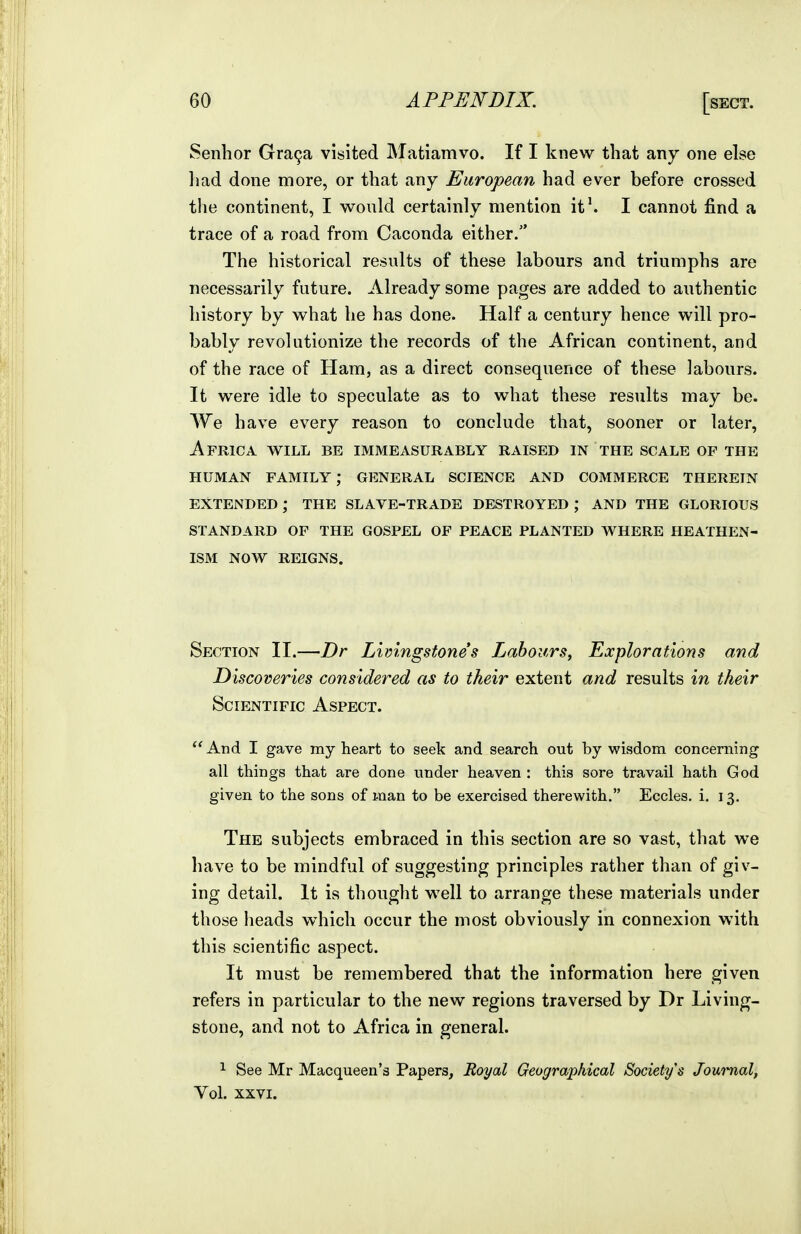 Senhor Gra9a visited Matiamvo. If I knew that any one else liad done more, or that any European had ever before crossed the continent, I would certainly mention it'. I cannot find a trace of a road from Caconda either. The historical results of these labours and triumphs are necessarily future. Already some pages are added to authentic history by what he has done. Half a century hence will pro- bably revolutionize the records of the African continent, and of the race of Ham, as a direct consequence of these labours. It were idle to speculate as to what these results may be. We have every reason to conclude that, sooner or later, Africa will be immExVsurably raised in the scale of the HUMAN family; GENERAL SCIENCE AND COMMERCE THEREIN EXTENDED; THE SLAVE-TRADE DESTROYED ; AND THE GLORIOUS STANDARD OP THE GOSPEL OF PEACE PLANTED AVHERE HEATHEN- ISftl NOW REIGNS. Section II.—Dr Limngstones Labours^ Explorations and D iscoveries considered as to their extent and results in their Scientific Aspect.  And I gave my heart to seek and search out by wisdom concerning all things that are done under heaven : this sore travail hath God given to the sons of man to be exercised therewith. Eccles. i, 13. The subjects embraced in this section are so vast, that we have to be mindful of suggesting principles rather than of giv- ing detail. It is thought well to arrange these materials under those heads wdiich occur the most obviously in connexion with this scientific aspect. It must be remembered that the information here given refers in particular to the new regions traversed by Dr Living- stone, and not to Africa in general. 1 See Mr Macqueen's Papers, Royal Geographical Society's Journal, Vol. XXVI.