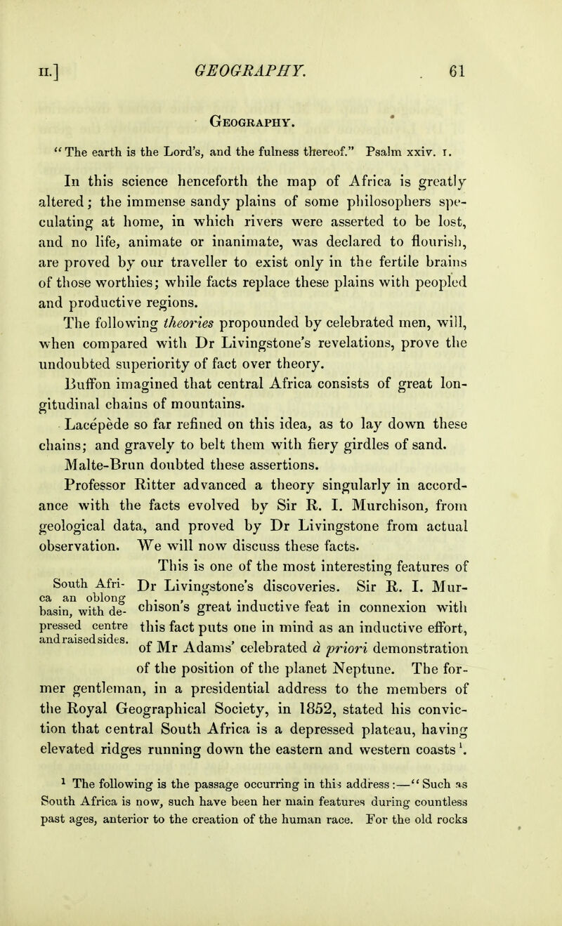 Geography. The earth is the Lord's, and the fuhiess thereof. Psalm xxiv. i. In this science henceforth the map of Africa is greatly altered; the immense sandy plains of some philosophers spe- culating at home, in which rivers were asserted to be lost, and no life, animate or inanimate, was declared to flourish, are proved by our traveller to exist only in the fertile brains of those worthies; while facts rejjlace these plains with peopled and productive regions. The following theories propounded by celebrated men, will, when compared with Dr Livingstone's revelations, prove the undoubted superiority of fact over theory. Buffon imagined that central Africa consists of great lon- gitudinal chains of mountains. Lacepede so far refined on this idea, as to lay down these chains; and gravely to belt them with fiery girdles of sand. Malte-Brun doubted these assertions. Professor Hitter advanced a theory singularly in accord- ance with the facts evolved by Sir R. I. Murchison, from geological data, and proved by Dr Livingstone from actual observation. We will now discuss these facts. This is one of the most interesting features of South Afri- Dr Livingstone's discoveries. Sir R. I. Mur- ea an oblong i • » . • i • p • • • , basin, with de- cbison s great inductive leat in connexion with pressed centre this fact puts one in mind as an inductive efibrt, of Mr Adams' celebrated d priori demonstration of the position of the planet Neptune. The for- mer gentleman, in a presidential address to the members of tlie Royal Geographical Society, in 1852, stated his convic- tion that central South Africa is a depressed plateau, having elevated ridges running down the eastern and western coasts \ ^ The following is the passage occurring in this address :— Such as South Africa is now, such have been her main features during countless past ages, anterior to the creation of the human race. For the old rocks