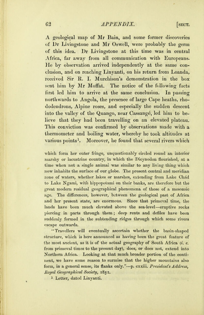 A geological map of Mr Bain, and some former discoveries of Dr Livingstone and Mr Oswell, were probably the germ of this idea. Dr Livingstone at this time was in central Africa, far away from all communication with Europeans. He by observation arrived independently at the same con- clusion, and on reaching Linyanti, on his return from Loan da, received Sir R. I. Murcliison's demonstration in the box sent him by Mr Moffat. The notice of the fc;lIowing facts first led him to arrive at the same conclusion. In passing northwards to Angola, the presence of large Cape heaths, rho- dodendrons, Alpine roses, and especially the sudden descent into the valley of the Quango, near Cassange, led him to be- lieve that they had been travelling on an elevated plateau. This conviction was confirmed by observations made with a thermometer and boiling water, whereby he took altitudes at various points^. Moreover, he found that several rivers which ■which form her outer fiinge, unquestionably circled round an interior marshy or lacustrine country, in which the Dicynodon flourished, at a time when not a .single animal was similar to any living thing which now inhabits the surface of our globe. The present central and meridian zone of waters, whether lakes or marshes, extending from Lake Chad to Lake Ngami, with hippopotami on their banks, are therefore but the great modern residual geographical phenomena of those of a mesozoic age. The differences, however, between the geological past of Africa iind her present state, are enormous. Since that primeval time, the lands have been much elevated above the sea-level—eruptive rocks piercing in parts through them ; deep rents and defiles have been suddenly formed in the subtending ridges through which some rivers escape outwards. Travellers will eventually ascertain whether the basin-shaped structure, which is here announced as having been the great feature of the most ancient, as it is of the actual geography of South Africa {i. e. from primeval times to the present day), does, or does not, extend into Northern Africa. Looking at that much broader portioa of the conti- nent, we have some reason to surmise that the higher mountains also form, in a general sense, its flanks only.—p. cxxiii. PreddenCs Addresa, Jioyal Geographical Society, 185 2. ^ Letter, dated Linyanti.