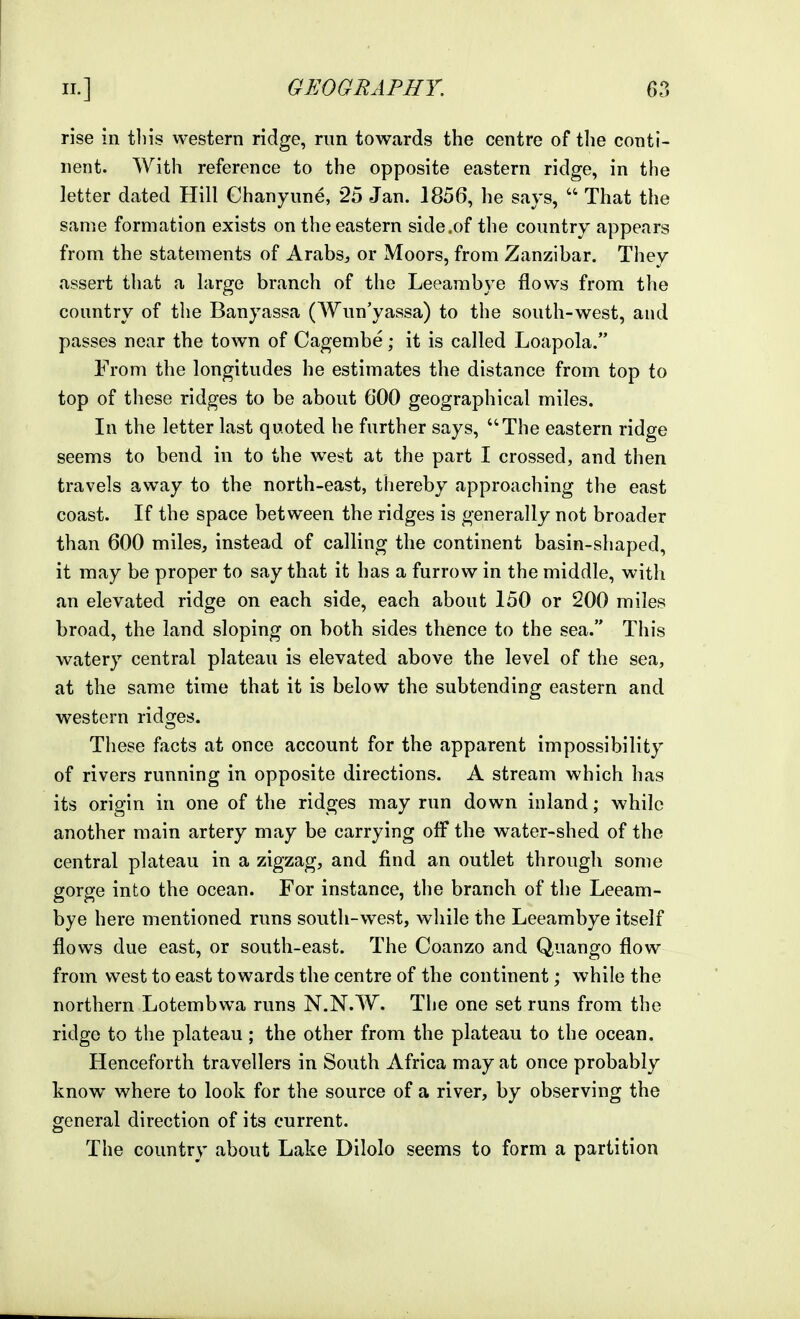 rise in tliis western ridge, run towards the centre of tlie conti- nent. With reference to the opposite eastern ridge, in the letter dated Hill Chanyune, 25 Jan. 1856, he says,  That the same formation exists on the eastern side .of the country appears from the statements of Arabs, or Moors, from Zanzibar. They assert that a large branch of the Leeambye flows from the country of the Banyassa (Wun'yassa) to the south-west, and passes near the town of Cagembe; it is called Loapola. From the longitudes he estimates the distance from top to top of these ridges to be about 600 geographical miles. In the letter last quoted he further says, The eastern ridge seems to bend in to the west at the part I crossed, and then travels away to the north-east, thereby approaching the east coast. If the space between the ridges is generally not broader than 600 miles, instead of calling the continent basin-shaped, it may be proper to say that it has a furrow in the middle, with an elevated ridge on each side, each about 150 or 200 miles broad, the land sloping on both sides thence to the sea. This watery central plateau is elevated above the level of the sea, at the same time that it is below the subtending eastern and western ridges. These facts at once account for the apparent impossibility of rivers running in opposite directions. A stream which has its origin in one of the ridges may run down inland; while another main artery may be carrying off the water-shed of the central plateau in a zigzag, and find an outlet through some gorge into the ocean. For instance, the branch of the Leeam- bye here mentioned runs south-west, while the Leeambye itself flows due east, or south-east. The Coanzo and Quango flow from vv^est to east towards the centre of the continent; while the northern Lotembwa runs N.N.W. The one set runs from the ridge to the plateau; the other from the plateau to the ocean. Henceforth travellers in South Africa may at once probably know where to look for the source of a river, by observing the general direction of its current. The country about Lake Dilolo seems to form a partition