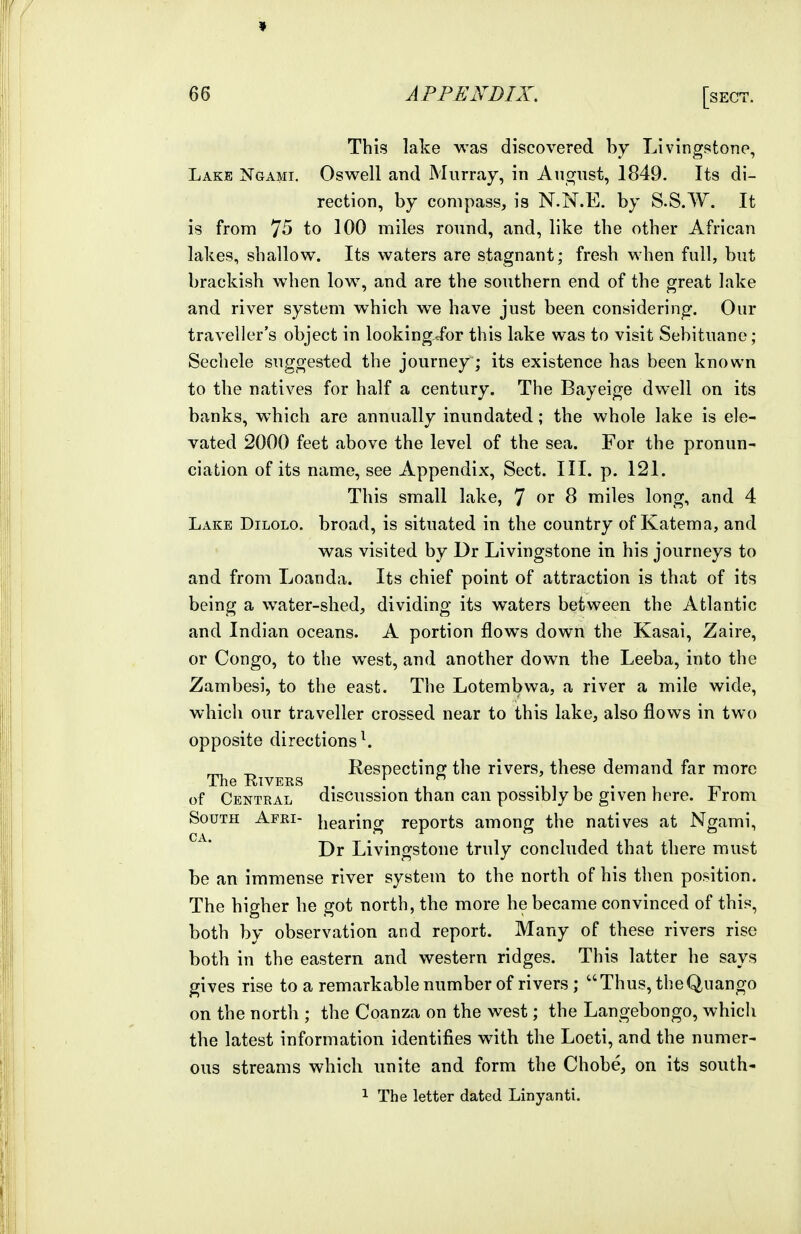 9 66 APPENDIX. [sect. This lake was discovered by Livingstone, Lake Ngami. Oswell and Murray, in August, 1849. Its di- rection, by compass, is N.N.E. by S.S.W. It is from 75 to 100 miles round, and, like the other African lakes, shallow. Its waters are stagnant; fresh when full, but brackish when low, and are the southern end of the great lake and river system which we have just been considering. Our traveller's object in lookingJbr this lake was to visit Sehituane; Sechele suggested the journey; its existence has been known to the natives for half a century. The Bayeige dwell on its banks, which are annually inundated; the whole lake is ele- vated 2000 feet above the level of the sea. For the pronun- ciation of its name, see Appendix, Sect. III. p. 121. This small lake, 7 8 miles long, and 4 Lake Dilolo. broad, is situated in the country of Katema, and ' was visited by Dr Livingstone in his journeys to and from Loanda. Its chief point of attraction is that of its being a water-shed, dividing its waters between the Atlantic and Indian oceans. A portion flows down the Kasai, Zaire, or Congo, to the west, and another down the Leeba, into the Zambesi, to the east. The Lotembwa, a river a mile wide, which our traveller crossed near to this lake, also flows in two opposite directions \ ^ ^ Respecting the rivers, these demand far more The RiVEKS ^. . , •, , 1 . 1 of Central discussion than can possibly be given here, l^rom South Apei- l^earing reports among the natives at Ngami, Dr Livingstone truly concluded that there must be an immense river system to the north of his then position. The higher he got north, the more he became convinced of this, both by observation and report. Many of these rivers rise both in the eastern and western ridges. This latter he says gives rise to a remarkable number of rivers ; Thus, the Quango on the north ; the Coanza on the west; the Langebongo, whicli the latest information identifies with the Loeti, and the numer- ous streams which unite and form the Chobe, on its south-