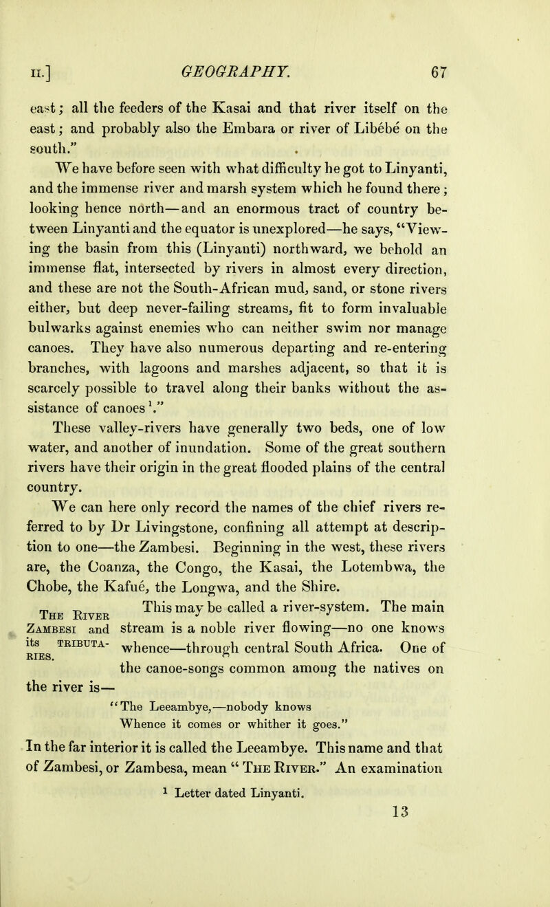 east; all the feeders of the Kasai and that river itself on the east; and probably also the Embara or river of Libebe on the south. We have before seen with what difficulty he got to Linyanti, and the immense river and marsh system which he found there; looking hence north—and an enormous tract of country be- tween Linyanti and the equator is imexplored—he says, View- ing the basin from this (Linyanti) northward, we behold an immense flat, intersected by rivers in almost every direction, and these are not the South-African mud, sand, or stone rivers either, but deep never-failing streams, fit to form invaluable bulwarks against enemies who can neither swim nor manage canoes. They have also numerous departing and re-entering branches, with lagoons and marshes adjacent, so that it is scarcely possible to travel along their banks without the as- sistance of canoes \ These valley-rivers have generally two beds, one of low water, and another of inundation. Some of the great southern rivers have their origin in the great flooded plains of the central country. We can here only record the names of the chief rivers re- ferred to by Dr Livingstone, confining all attempt at descrip- tion to one—the Zambesi. Beginning in the west, these rivers are, the Coanza, the Congo, the Kasai, the Lotembwa, the Chobe, the Kafue, the Longwa, and the Shire. The Eiver This may be called a river-system. The main Zambesi and stream is a noble river flowing—no one knows its TRiBUTA- whence—throup-h central South Africa. One of RIES.  the canoe-songs common among the natives on the river is— The Leeambye,—nobody knows Whence it comes or whither it goes. In the far interior it is called the Leeambye. This name and that of Zambesi, or Zambesa, mean  The River. An examination 1 Letter dated Linyanti. 13